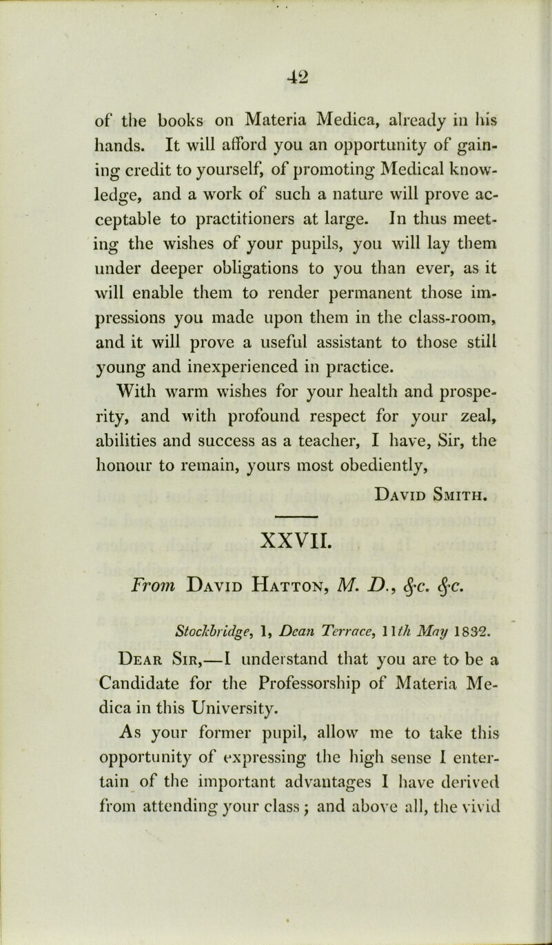 of the books on Materia Medica, already in Ins hands. It will afford you an opportunity of gain- ing credit to yourself, of promoting Medical know- ledge, and a work of such a nature will prove ac- ceptable to practitioners at large. In thus meet- ing the wishes of your pupils, you will lay them under deeper obligations to you than ever, as it will enable them to render permanent those im- pressions you made upon them in the class-room, and it will prove a useful assistant to those still young and inexperienced in practice. With warm wishes for your health and prospe- rity, and with profound respect for your zeal, abilities and success as a teacher, I have, Sir, the honour to remain, yours most obediently, David Smith. XXVII. From David Hatton, M. Z)., ^c. StocJcbrldge, 1, Dean Terrace.^ 11//^ May 1832. Dear Sir,—I understand that you are to be a Candidate for tlie Professorship of Materia Me- dica in this University. As your former pupil, allow me to take this opportunity of expressing the high sense 1 enter- tain of the important advantages I have derived from attending your class j and above all, the vivid
