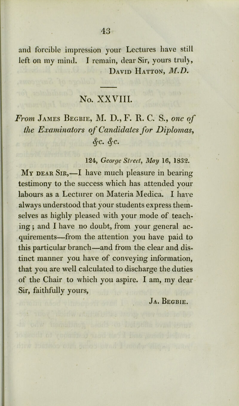 and forcible impression your Lectures have still left on my mind. I remain, dear Sir, yours trul3r, David Hatton, M.D. No. XXVIII. Fi 'om James Begbie, M. D., F. B. C. S., one of the Examinators of Candidates for Diplomas^ ^C. <^'C. 124, George Street^ May 16, 1832. My dear Sir,—I have much pleasure in bearing testimony to the success which has attended your labours as a Lecturer on Materia Medica. I have always understood that your students express them- selves as highly pleased with your mode of teach- ing ; and I have no doubt, from your general ac- quirements—from the attention you have paid to this particular branch—and from the clear and dis- tinct manner you have of conveying information, that you are well calculated to discharge the duties of the Chair to which you aspire. I am, my dear Sir, faithfully yours. Ja. Begbie.