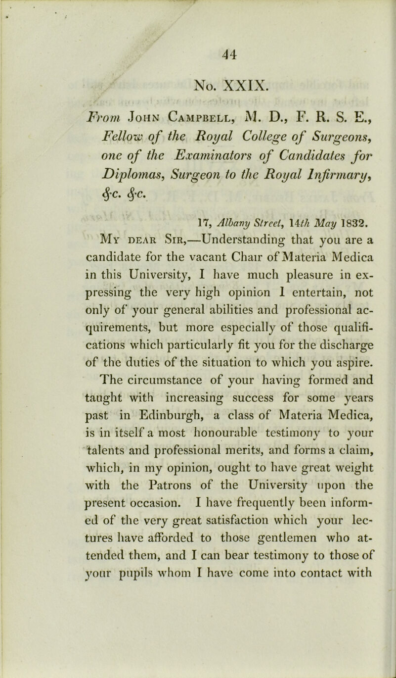 No. XXIX. IVom John Campbell, M. D., F. R. S. E., Fellow of the Royal College of Surgeons^ one of the Examinators of Candidates for Diplomas^ Surgeon to the Royal Infirmary^ 17, Albany Street, May 1832. My DEAR Sir,—Understanding that you are a candidate for the vacant Chair of Materia Medica in this University, I have much pleasure in ex- pressing the very high opinion 1 entertain, not only of your general abilities and professional ac- quirements, but more especially of those qualifi- cations which particularly fit you for the discharge of the duties of the situation to which you aspire. The circumstance of your having formed and taught with increasing success for some years past in Edinburgh, a class of Materia Medica, is in itself a most honourable testimony to your talents and professional merits, and forms a claim, which, in my opinion, ought to have great weight with the Patrons of the University upon the present occasion. I have frequently been inform- ed of the very great satisfaction which your lec- tures have afforded to those gentlemen who at- tended them, and I can bear testimony to those of your pupils whom I have come into contact with