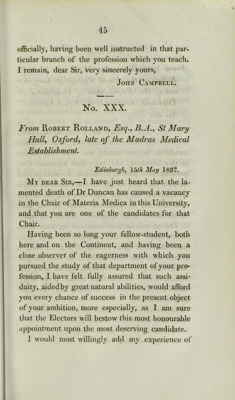officially, having been well instructed in that par^ ticular branch of the profession which you teach, I remain, dear Sir, very sincerely yours, John Campbell. No. XXX. From Robert Holland, Fsq.,B.A., SI Mary HalU Oxford^ late of the Madras Medical Establishment, ’Edinburgh^ \bth May 1832. My dear Sir,—I have just heard that the la- mented death of Dr Duncan has caused a vacancy •A in the Chair of Materia Medica in this University, and that you are one of the candidates for that Chair. Having been so long your fellow-student, both here and on the Continent, and having been a close observer of the eagerness with which you pursued the study of that department of your pro- fession, I have felt fullv assured that such assi- duity, aided by great natural abilities, would afford you every chance of success in the present object of your ambition, more especially, as I am sure that the Electors will bestow this most honourable appointment upon the most deserving candidate. I Avould most willingly add my experience of