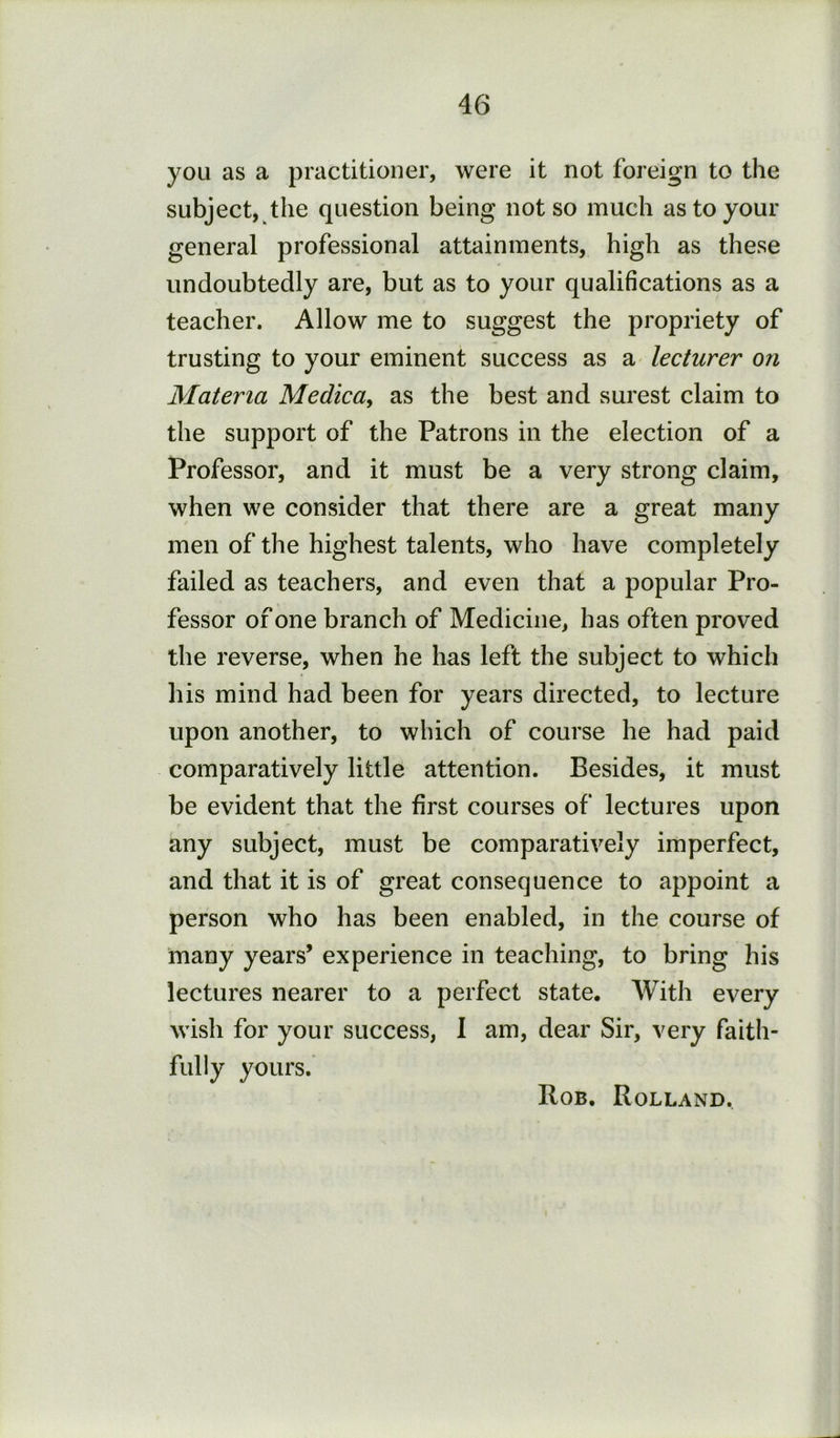 you as a practitioner, were it not foreign to the subject, the question being not so much as to your general professional attainments, high as these undoubtedly are, but as to your qualifications as a teacher. Allow me to suggest the propriety of trusting to your eminent success as a lecturer on Materia Medica, as the best and surest claim to the support of the Patrons in the election of a Professor, and it must be a very strong claim, when we consider that there are a great many men of the highest talents, who have completely failed as teachers, and even that a popular Pro- fessor of one branch of Medicine, has often proved the reverse, when he has left the subject to which his mind had been for years directed, to lecture upon another, to which of course he had paid comparatively little attention. Besides, it must be evident that the first courses of lectures upon any subject, must be comparatively imperfect, and that it is of great consequence to appoint a person who has been enabled, in the course of many years’ experience in teaching, to bring his lectures nearer to a perfect state. With every wish for your success, 1 am, dear Sir, very faith- fully yours. Rob. Rolland.