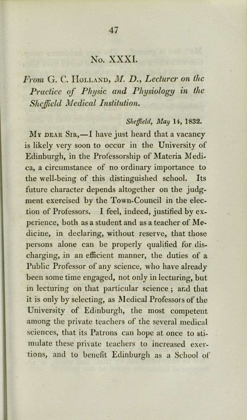 No. XXXI. From G. C. Holland, M. D., Lecturer on the Practice of Physic and Physiology in the Sheffield Medical Institution. Sheffield, May 14*, 1832. My dear Sir,—I have just heard that a vacancy is likely very soon to occur in the University of Edinburgh, in the Professorship of Materia Medi- ca, a circumstance of no ordinary importance to the well-being of this distinguished school. Its future character depends altogether on the judg- ment exercised by the Town-Council in the elec- tion of Professors. I feel, indeed, justified by ex- perience, both as a student and as a teacher of Me- dicine, in declaring, without reserve, that those persons alone can be properly qualified for dis- charging, in an efficient manner, the duties of a Public Professor of any science, who have already been some time engaged, not only in lecturing, but in lecturing on that particular science ; and that it is only by selecting, as Medical Professors of the University of Edinburgh, the most competent among the private teachers of the several medical sciences, that its Patrons can hope at once to sti- mulate these private teachers to increased exer- tions, and to benefit Edinburgh as a School of