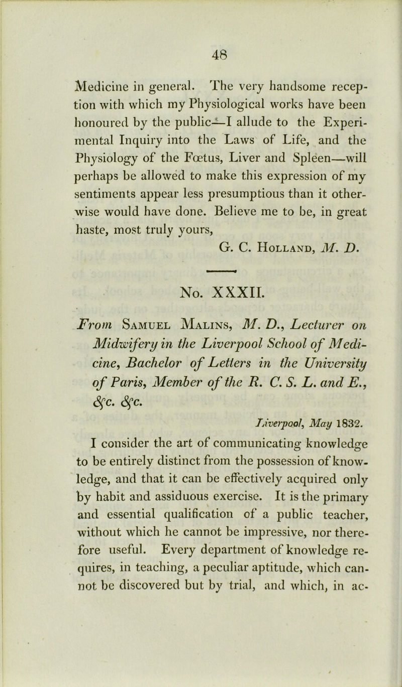 Medicine in general. The very handsome recep- tion with which my Physiological works have been honoured by the public-^I allude to the Experi- mental Inquiry into the Laws of Life, and the Physiology of the Foetus, Liver and Spleen—will perhaps be allowed to make this expression of my sentiments appear less presumptions than it other- wise would have done. Believe me to be, in great haste, most truly yours, G. C. Holland, iff. D. No. XXXII. From Samuel Malins, M. D., Lecturer on Midwifery in the Liverpool School of Medi^ cine^ Bachelor of Letters in the University of Paris^ Member of the R. C, S. L. and E., ^c. S^c. Ijiverpool^ May 1832. I consider the art of communicating knowledge O o to be entirely distinct from the possession of know- ledge, and that it can be effectively acquired only by habit and assiduous exercise. It is the primary and essential qualification of a public teacher, without which he cannot be impressive, nor there- fore useful. Every department of knowledge re- quires, in teaching, a peculiar aptitude, which can- not be discovered but by trial, and which, in ac- I