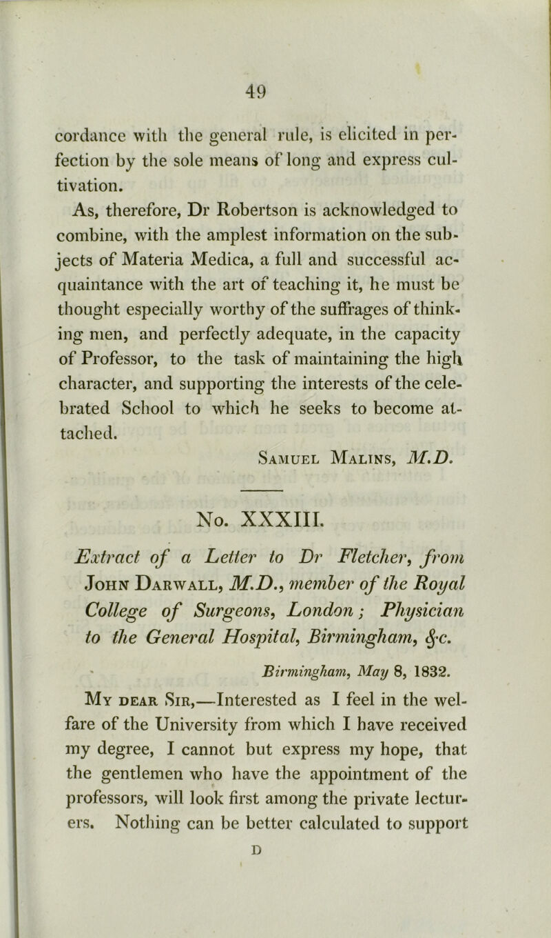 cordance with the general rule, is elicited in per- fection by the sole means of long and express cul- tivation. As, therefore, Dr Robertson is acknowledged to combine, with the amplest information on the sub- jects of Materia Medica, a full and successful ac- quaintance with the art of teaching it, he must be thought especially worthy of the suffrages of think- ing men, and perfectly adequate, in the capacity of Professor, to the task of maintaining the high character, and supporting the interests of the cele- brated School to which he seeks to become at- tached. Samuel Malins, M*D. No. XXXIII. Extract of a Letter to Dr Fletcher^ from John Darwall, member of the Royal College of Surgeons^ London; Physician to the General Hospital^ Birmingham^ ^*c. ' 'Birmingham^ May 8, 1832. My dear Sir,—Interested as I feel in the wel- fare of the University from which I have received my degree, I cannot but express my hope, that the gentlemen who have the appointment of the professors, will look first among the private lectur- ers. Nothing can be better calculated to support D
