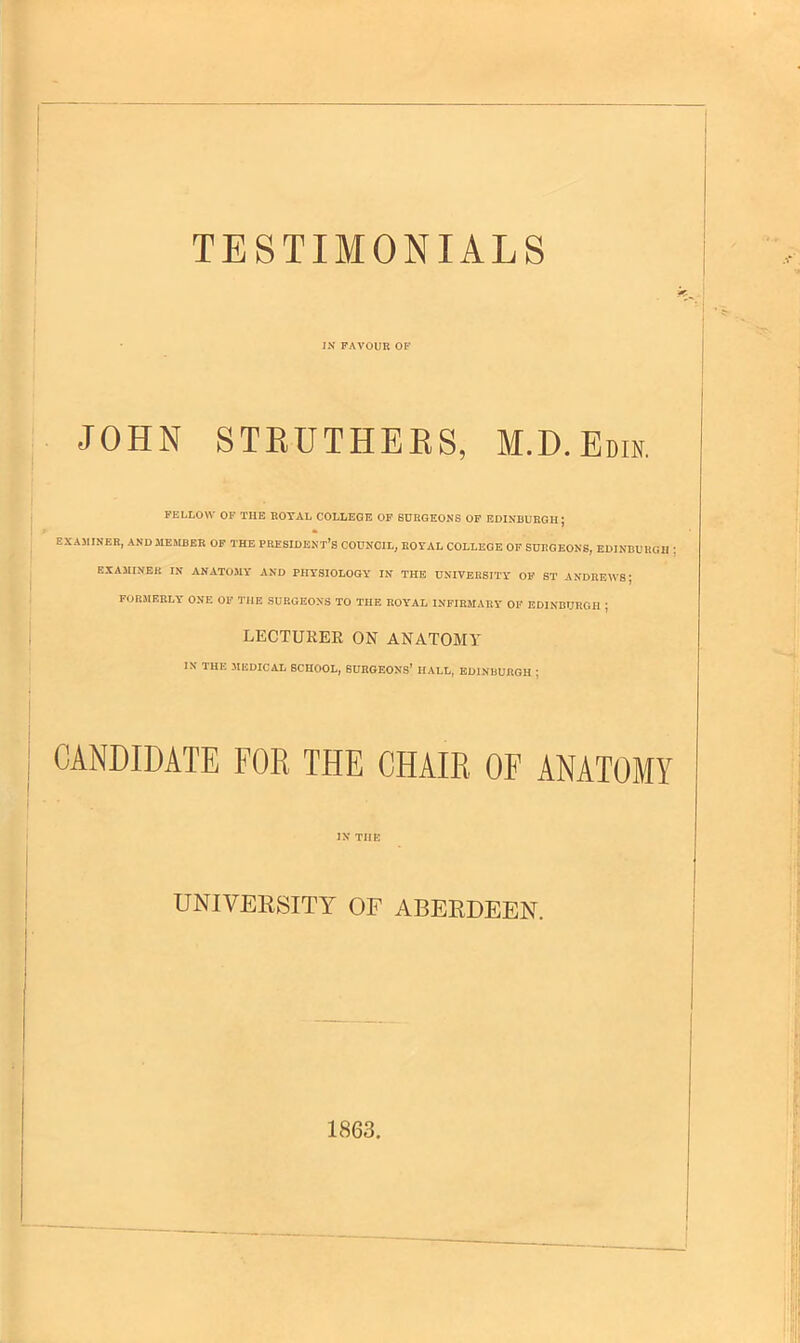 TESTIMONIALS IN FAVOUR OF JOHN STEUTHEES, M.D.Edin. FELLOW OF THE ROYAL COLLEGE OF SURGEONS OF EDINBURGH; EXAMINER, AND MEMBER OF THE PRESIDENT'S COUNCIL, ROYAL COLLEGE OF SURGEONS, EDINBUH EXAMINER IN ANATOMY AND PHYSIOLOGY IN THE UNIVERSITY OF ST ANDREWS; FORMERLY ONE OF THE SURGEONS TO THE ROYAL INFIRMARY OF EDINBURGH j LECTURER ON ANATOMY IN THE MEDICAL SCHOOL, SURGEONS' IIALL, EDINBURGH j CANDIDATE FOR THE CHAIR OF ANATOMY IN THE UNIVERSITY OF ABERDEEN. 1863.