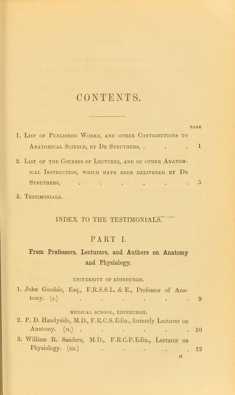 CONTENTS. PAGE 1. List of Published Works, and other Contributions to Anatomical Science, by Dr Struthers, . . .1 2. List of the Courses of Lectures, and of other Anatom- ical Instruction, which have been delivered by Dr Struthers, . . . . . .5 3. Testimonials. INDEX TO THE TESTIMONIALS'. PART I. From Professors, Lecturers, and Authors on Anatomy and Physiology. UNIVERSITY OF EDINBURGH. 1. John Goodsir, Esq., F.R.S.S.L. & E., Professor of Ana- tomy, (r.) . . , . . .9 MEDICAL SCHOOL, EDINBURGH. 2. P. D. Handyside, M.D., F.R.C.S.Edin., formerly Lecturer on Anatomy, (n.) . . . . . .10 3. William 11. Sanders, M.D., F.R.C.P.Edin., Lecturer on Physiology, (in.) . . . . .12 a