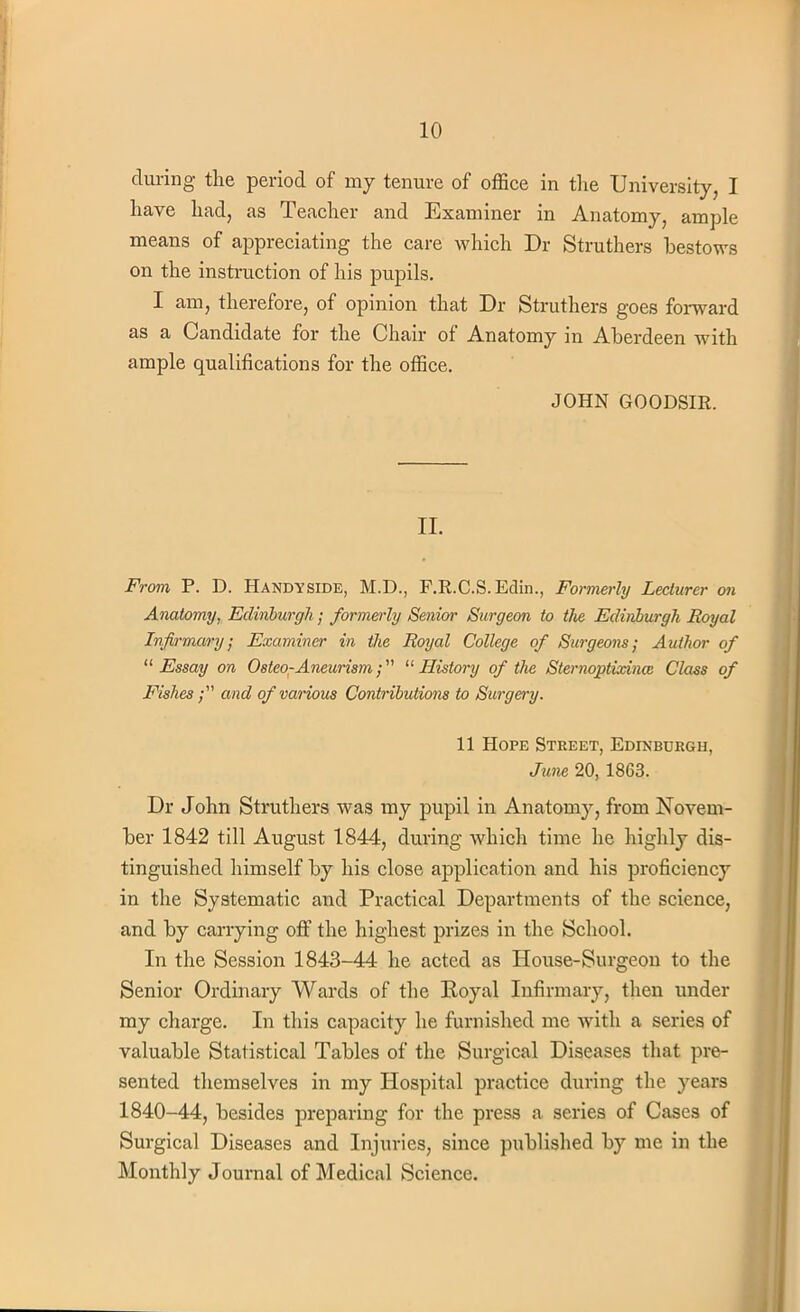 during the period of my tenure of office in the University, I have had, as Teacher and Examiner in Anatomy, ample means of appreciating the care which Dr Struthers bestows on the instruction of his pupils. I am, therefore, of opinion that Dr Struthers goes forward as a Candidate for the Chair of Anatomy in Aberdeen with ample qualifications for the office. JOHN GOODSIR. II. From P. D. Handyside, M.D., F.R.C.S.Edin., Formerly Lecturer on Anatomy, Edinburgh; formerly Senior Surgeon to the Edinburgh Royal Infirmary; Examiner in the Royal College of Surgeons; Author of 11 Essay on Osteo-Aneurism; History of the Sternqptixince Class of Fishes; and of various Contributions to Surgery. 11 Hope Street, Edinburgh, June 20, 1863. Dr John Struthers was my pupil in Anatomy, from Novem- ber 1842 till August 1844, during which time he highly dis- tinguished himself by his close application and his proficiency in the Systematic and Practical Departments of the science, and by carrying off the highest prizes in the School. In the Session 1843-44 he acted as House-Surgeon to the Senior Ordinary Wards of the Eoyal Infirmary, then under my charge. In this capacity he furnished me with a series of valuable Statistical Tables of the Surgical Diseases that pre- sented themselves in my Hospital practice during the years 1840-44, besides preparing for the press a series of Cases of Surgical Diseases and Injuries, since published by me in the Monthly Journal of Medical Science.