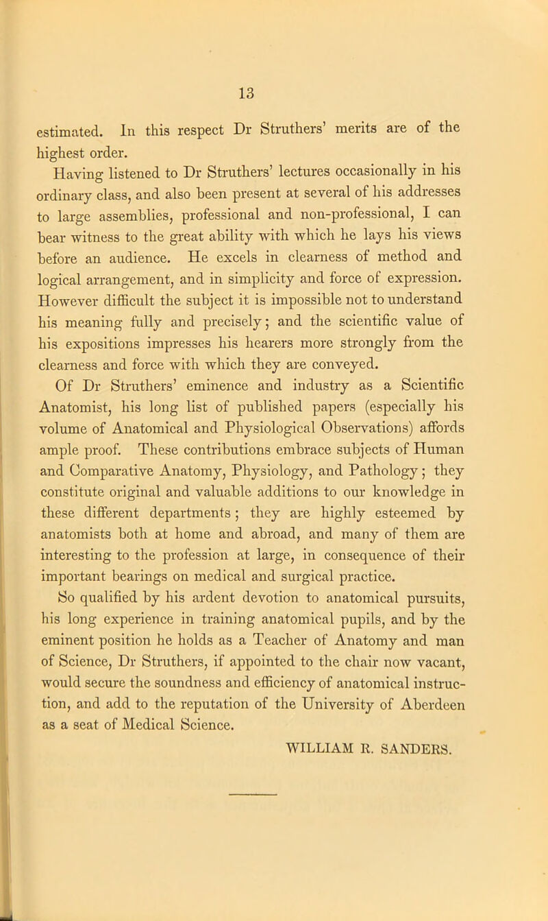 estimated. In this respect Dr Struthers' merits are of the highest order. Having listened to Dr Struthers' lectures occasionally in his ordinary class, and also been present at several of his addresses to large assemblies, professional and non-professional, I can bear witness to the great ability with which he lays his views before an audience. He excels in clearness of method and logical arrangement, and in simplicity and force of expression. However difficult the subject it is impossible not to understand his meaning fully and precisely; and the scientific value of his expositions impresses his hearers more strongly from the clearness and force with which they are conveyed. Of Dr Struthers' eminence and industry as a Scientific Anatomist, his long list of published papers (especially his volume of Anatomical and Physiological Observations) affords ample proof. These contributions embrace subjects of Human and Comparative Anatomy, Physiology, and Pathology; they constitute original and valuable additions to our knowledge in these different departments; they are highly esteemed by anatomists both at home and abroad, and many of them are interesting to the profession at large, in consequence of their important bearings on medical and surgical practice. So qualified by his ardent devotion to anatomical pursuits, his long experience in training anatomical pupils, and by the eminent position he holds as a Teacher of Anatomy and man of Science, Dr Struthers, if appointed to the chair now vacant, would secure the soundness and efficiency of anatomical instruc- tion, and add to the reputation of the University of Aberdeen as a seat of Medical Science. WILLIAM R. SANDERS.