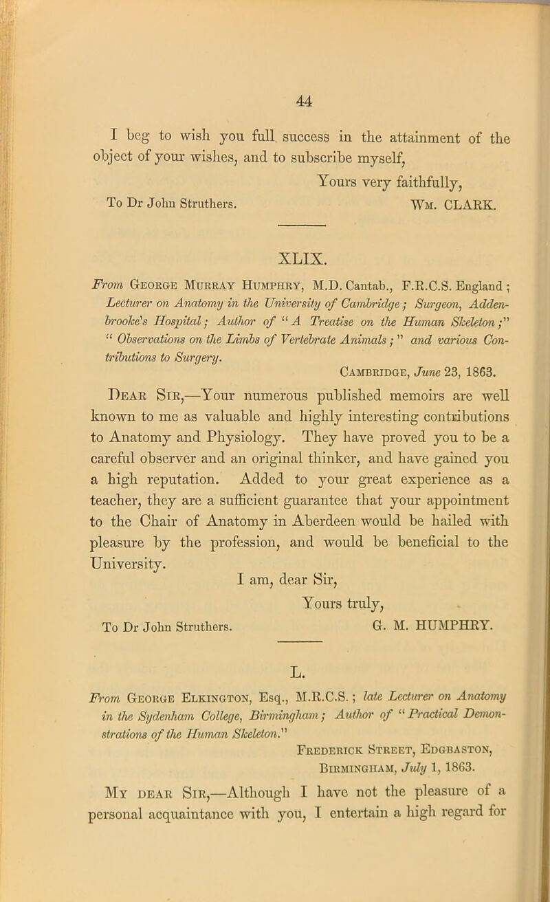 I beg to wish you full success in the attainment of the object of your wishes, and to subscribe myself, Yours very faithfully, To Dr John Struthers. Wm. CLARK. XLIX. From George Murray Humphry, M.D. Cantab., F.R.C.S. England ; Lecturer on Anatomy in the University of Cambridge ; Surgeon, Adden- brooke's Hospital; Author of 11A Treatise on the Human Skeleton;  Observations on the Limbs of Vertebrate Animals ;  and various Con- tributions to Surgery. Cambridge, June 23, 1863. Dear Sir,—Your numerous published memoirs are well known to me as valuable and highly interesting contributions to Anatomy and Physiology. They have proved you to be a careful observer and an original thinker, and have gained you a high reputation. Added to your great experience as a teacher, they are a sufficient guarantee that your appointment to the Chair of Anatomy in Aberdeen would be hailed with pleasure by the profession, and would be beneficial to the University. I am, dear Sir, Yours truly, To Dr John Struthers. G. M. HUMPHRY. L. From George Elkington, Esq., M.R.C.S.; late Lecturer on Anatomy in the Sydenham College, Birmingham; Author of  Practical Demon- strations of the Human Skeleton. Frederick Street, Edgbaston, Birmingham, July 1, 1863. My dear Sir,—Although I have not the pleasure of a personal acquaintance with you, I entertain a high regard for