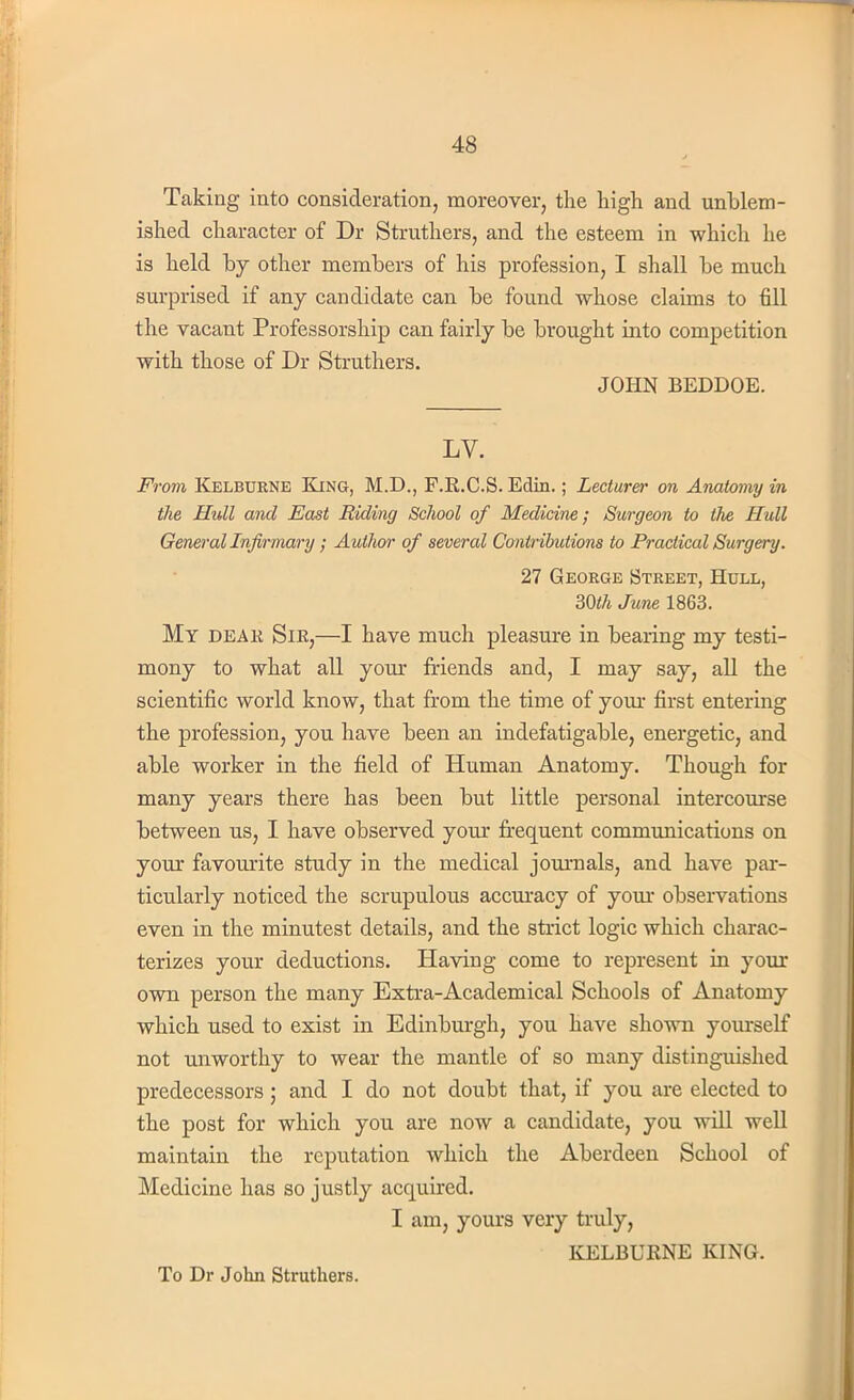 Taking into consideration, moreover, the high and unblem- ished character of Dr Struthers, and the esteem in which he is held by other members of his profession, I shall be much surprised if any candidate can be found whose claims to fill the vacant Professorship can fairly be brought into competition with those of Dr Struthers. JOHN BEDDOE. LV. From Kelbdrne King, M.D., P.R.C.S. Edin.; Lecturer on Anatomy in the Hull and East Riding School of Medicine; Surgeon to the Hull General Infirmary; Author of several Contributions to Practical Surgery. 27 George Street, Hull, 30th June 1863. My deak Sir,—I have much pleasure in bearing my testi- mony to what all your friends and, I may say, all the scientific world know, that from the time of your first entering the profession, you have been an indefatigable, energetic, and able worker in the field of Human Anatomy. Though for many years there has been but little personal intercourse between us, I have observed your frequent communications on your favourite study in the medical journals, and have par- ticularly noticed the scrupulous accuracy of your observations even in the minutest details, and the strict logic which charac- terizes your deductions. Having come to represent in your own person the many Extra-Academical Schools of Anatomy which used to exist in Edinburgh, you have shown yourself not unworthy to wear the mantle of so many distinguished predecessors ; and I do not doubt that, if you are elected to the post for which you are now a candidate, you will well maintain the reputation which the Aberdeen School of Medicine has so justly acquired. I am, yours very truly, KELBURNE KING. To Dr John Struthers.