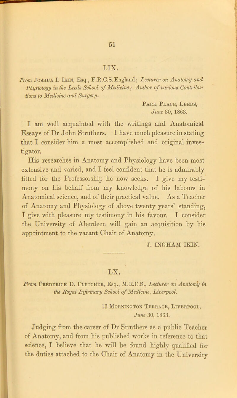 LIX. From Joshua L Ikin, Esq., F.R.C.S.England; Lecturer on Anatomy and Physiology in the Leeds School of Medicine; Author of various Contribu- tions to Medicine and Surgery. Park Place, Leeds, June 30, 1863. I am well acquainted with the writings and Anatomical Essays of Dr John Struthers. I have much pleasure in stating that I consider him a most accomplished and original inves- tigator. His researches in Anatomy and Physiology have been most extensive and varied, and I feel confident that he is admirably fitted for the Professorship he now seeks. I give my testi- mony on his behalf from my knowledge of his labours in Anatomical science, and of their practical value. As a Teacher of Anatomy and Physiology of above twenty years' standing, I give with pleasure my testimony in his favour. I consider the University of Aberdeen will gain an acquisition by his appointment to the vacant Chair of Anatomy. J. INGHAM IKIN. LX. From Frederick D. Fletcher, Esq., M.E.C.S., Lecturer on Anatomy in the Royal Lnfirmary School of Medicine, Liverpool. 13 MORNINGTON TERRACE, LIVERPOOL, June 30, 1863. Judging from the career of Dr Struthers as a public Teacher of Anatomy, and from his published works in reference to that science, I believe that he will be found highly qualified for the duties attached to the Chair of Anatomy in the University