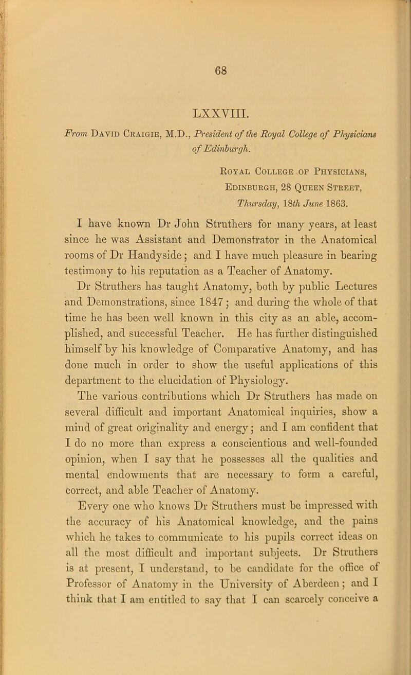 LXXVIII. From David Craigie, M.D., President of the Royal College of Physicians of Edinburgh. Royal College of Physicians, Edinburgh, 28 Queen Street, Thursday, 18$. June 1863. I have known Dr John Struthers for many years, at least since he was Assistant and Demonstrator in the Anatomical rooms of Dr Handyside; and I have much pleasure in bearing testimony to his reputation as a Teacher of Anatomy. Dr Struthers has taught Anatomy, both by public Lectures and Demonstrations, since 1847 ; and during the whole of that time he has been well known in this city as an able, accom- plished, and successful Teacher. He has further distinguished himself by his knowledge of Comparative Anatomy, and has done much in order to show the useful applications of this department to the elucidation of Physiology. The various contributions which Dr Struthers has made on several difficult and important Anatomical inquiries, show a mind of great originality and energy; and I am confident that I do no more than express a conscientious and well-founded opinion, when I say that he possesses all the qualities and mental endowments that are necessary to form a careful, correct, and able Teacher of Anatomy. Every one who knows Dr Struthers must be impressed with the accuracy of his Anatomical knowledge, and the pains which he takes to communicate to his pupils correct ideas on all the most difficult and important subjects. Dr Struthers is at present, I understand, to be candidate for the office of Professor of Anatomy in the University of Aberdeen; and I think that I am entitled to say that I can scarcely conceive a