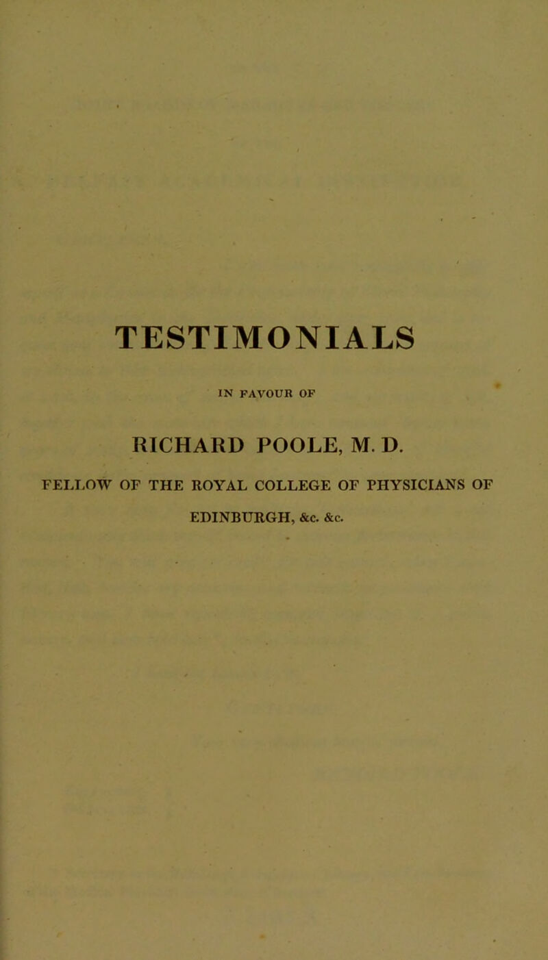 TESTIMONIALS IN FAVOUR OP RICHARD POOLE, M. D. FELI-OW OF THE ROYAL COLLEGE OF PHYSICIANS OF EDINBURGH, &c. &c.