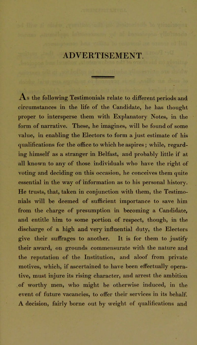ADVERTISEMENT. As the following Testimonials relate to different periods and circumstances in the life of the Candidate, he has thought proper to intersperse them with Explanatory Notes, in the form of narrative. These, he imagines, will be found of some value, in enabling the Electors to form a just estimate of his qualifications for the oflice to which he aspires; while, regard- ing himself as a stranger in Belfast, and probably little if at all known to any of those individuals who have the right of voting and deciding on this occasion, he conceives them quite essential in the way of information as to his personal history. He trusts, that, taken in conjunction with them, the Testimo- nials will he deemed of sufficient importance to save him from the charge of presumption in becoming a Candidate, and entitle him to some portion of respect, though, in the discharge of a high and very influential duty, the Electors give their suffrages to another. It is for them to justify their award, on grounds commensurate with the nature and the reputation of the Institution, and aloof from private motives, which, if ascertained to have been effectually opera- tive, must injure its rising character, and arrest the ambition of worthy men, who might be otherwise induced, in the event of future vacancies, to offer their services in its behalf. A decision, fairly borne out by weight of qualifications and