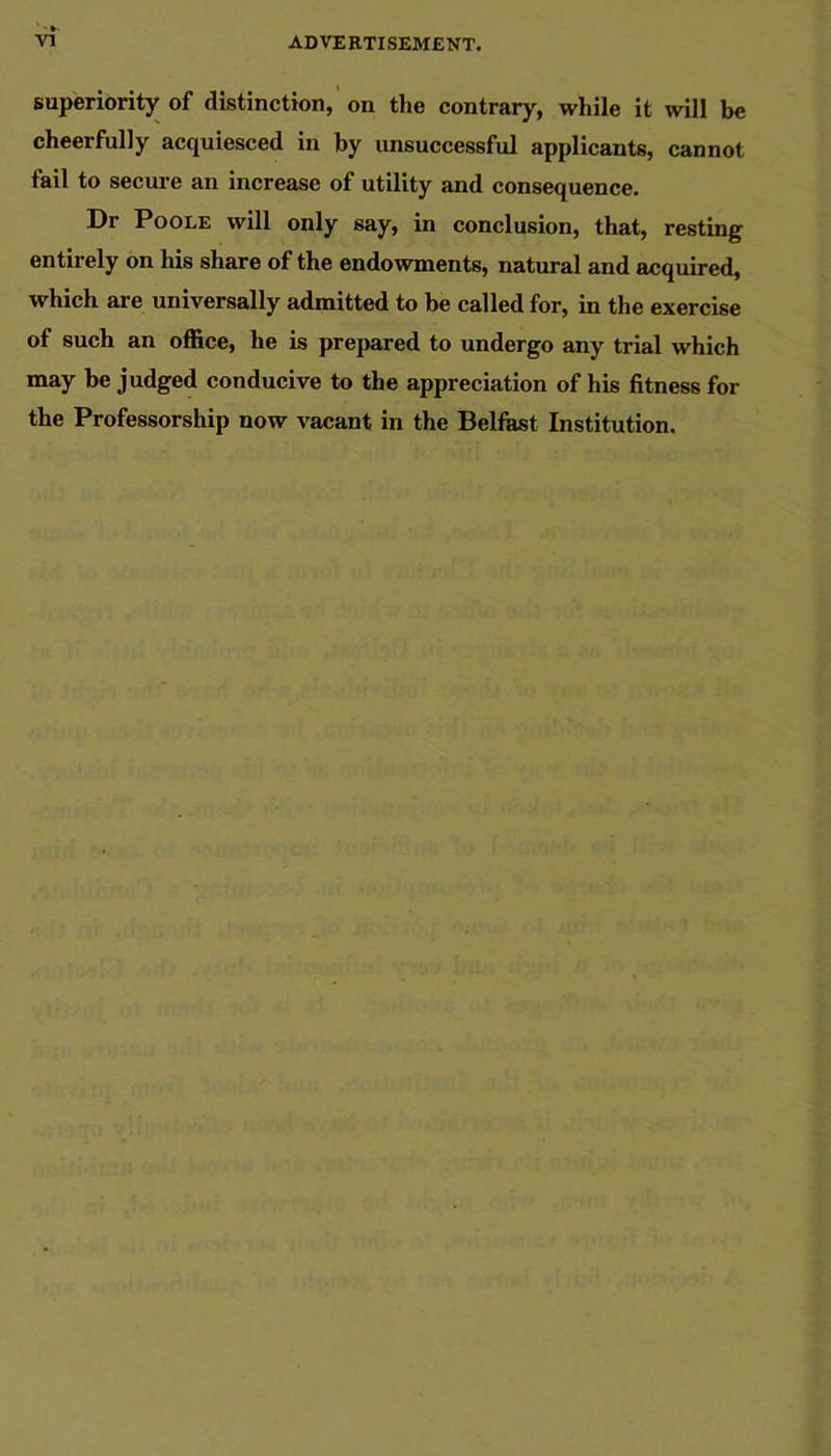 superiority of distinction,' on the contrary, while it will be cheerfully acquiesced in by unsuccessful applicants, cannot fail to secure an increase of utility and consequence. Dr Poole will only say, in conclusion, that, resting entirely on his share of the endowments, natural and acquired, which are universally admitted to be called for, in the exercise of such an office, he is prepared to undergo any trial which may be judged conducive to the appreciation of his fitness for the Professorship now vacant in the Belfast Institution.