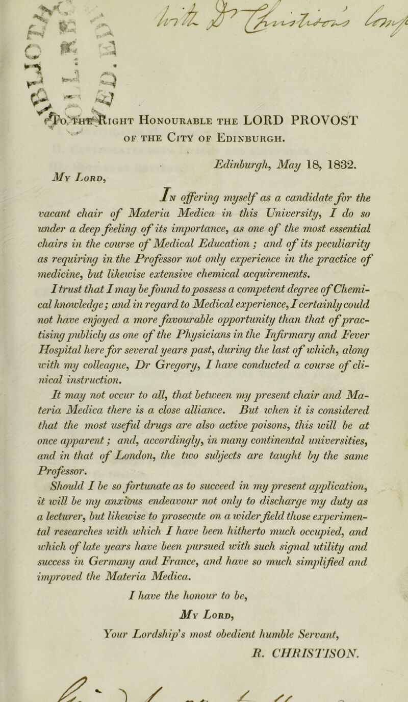 f i. Mi ,A 13 jr: « « tee^' *«■ .a « '■ ’; < fQfo'fefi^i ght Honourable the LORD PROVOST of the City of Edinburgh. V Edinburgh, May 18, 1832. J/y Lord, L offering myself as a candidate for the vacant chair of Materia Medica in this University, I do so under a deep feeling of its importance, one of the most essential chairs in the course of Medical Education ; and of its peculiarity as requiring in the Professor not only experience in the practice of medicine, but likewise extensive chemical acquirements. I trust that I may befound to possess a competent degree of Chemi- cal hioivledge ; and in regard to Medical experience, I certainly could not have enjoyed a more favourable opportunity than that of prac- tising publicly as one of the Physicians in the Infirmary and Fever Hospital here for several years past, during the last of which, along with my colleague, Dr Gregory, I have conducted a course of cli- nical instruction. It may not occur to all, that between my present chair and Ma- teria Medica there is a close alliance. But when it is considered that the most useful drugs are also active poisons, this will be at once apparent; and, accordingly, in many continental universities, and in that of London, the two subjects are taught by the same Professor. Should I be so fortunate as to succeed in my present application, it will be my anxious endeavour not only to discharge my duty as a lecturer, but likewise to prosecute on a wider field those experimen- tal researches with which I have been hitherto much occupied, and ichich of late years have been pursued with such signal utility and success in Germany and France, and have so much simplified and improved the Materia: Medica. I have the honour to be, My Lord, Your Lord stiffs most obedient humble Servant, IL CHIIISTISON.