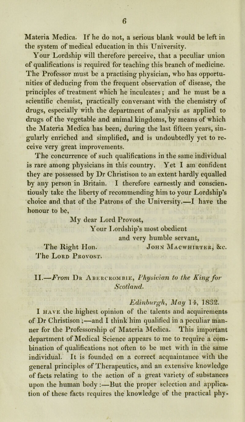 Materia Medica. If he do not, a serious blank would be left in the system of medical education in this University. Your Lordship will therefore perceive, that a peculiar union of qualifications is required for teaching this branch of medicine. The Professor must be a practising physician, who has opportu- nities of deducing from the frequent observation of disease, the principles of treatment which he inculcates; and he must be a scientific chemist, practically conversant with the chemistry of drugs, especially with the department of analysis as applied to drugs of the vegetable and animal kingdoms, by means of which the Materia Medica has been, during the last fifteen years, sin- gularly enriched and simplified, and is undoubtedly yet to re- ceive very great improvements. The concurrence of such qualifications in the same individual is rare among physicians in this country. Yet I am confident they are possessed by Dr Christison to an extent hardly equalled by any person in Britain. I therefore earnestly and conscien- tiously take the liberty of recommending him to your Lordship’s choice and that of the Patrons of the University.—I have the honour to be, My dear Lord Provost, Your Lordship’s most obedient and very humble servant, The Right Hon. John Macwhirter, &c. The Lord Provost. II.—Fi ‘om Dr Abercrombie, Physician to the King for Scotland. Edinburgh, May 14, 1832. I have the highest opinion of the talents and acquirements of Dr Christison ;—and I think him qualified in a peculiar man- ner for the Professorship of Materia Medica. This important department of Medical Science appears to me to require a com- bination of qualifications not often to be met with in the same individual. It is founded on a correct acquaintance with the general principles of Therapeutics, and an extensive knowledge of facts relating to the action of a great variety of substances upon the human body :—But the proper selection and applica- tion of these facts requires the knowledge of the practical phy-