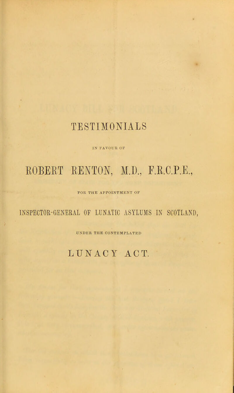 TESTIMONIALS IN FAVOUR OF ROBERT RENTON, M.D., F.R.C.P.E., FOR THE APPOINTMENT OF INSPECTOR-GENERAL OF LUNATIC ASYLUMS IN SCOTLAND, UNDER THE CONTEMPLATED LUNACY ACT.