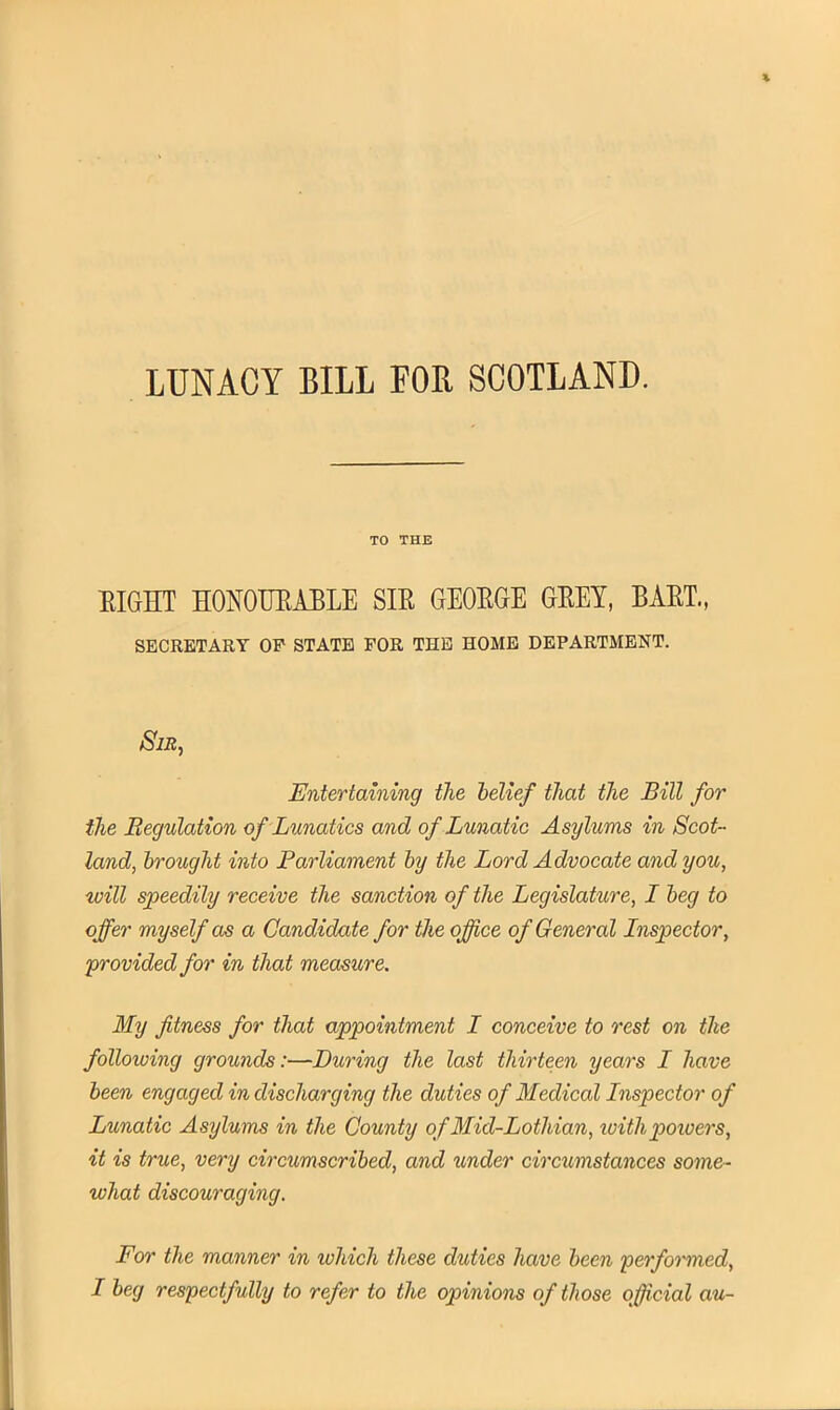 LUNACY BILL FOB, SCOTLAND. TO THE EIGHT HONOURABLE SIE GEOEGE GEEY, BAET., SECRETARY OP STATE FOR THE HOME DEPARTMENT. Sir, Entertaining the belief that the Bill for the Regulation of Lunatics and of Lunatic Asylums in Scot- land, brought into Parliament by the Lord Advocate and you, will speedily receive the sanction of the Legislature, I beg to offer myself as a Candidate for the office of General Inspector, provided for in that measure. My fitness for that appointment I conceive to rest on the following grounds:—During the last thirteen years I have been engaged in discharging the duties of Medical Inspector of Lunatic Asylums in the County of Mid-Lotliian, ivitlipotoers, it is true, very circumscribed, and under circumstances some- what discouraging. For the manner in loliich these duties have been performed, I beg respectfully to refer to the opinions of those official au-