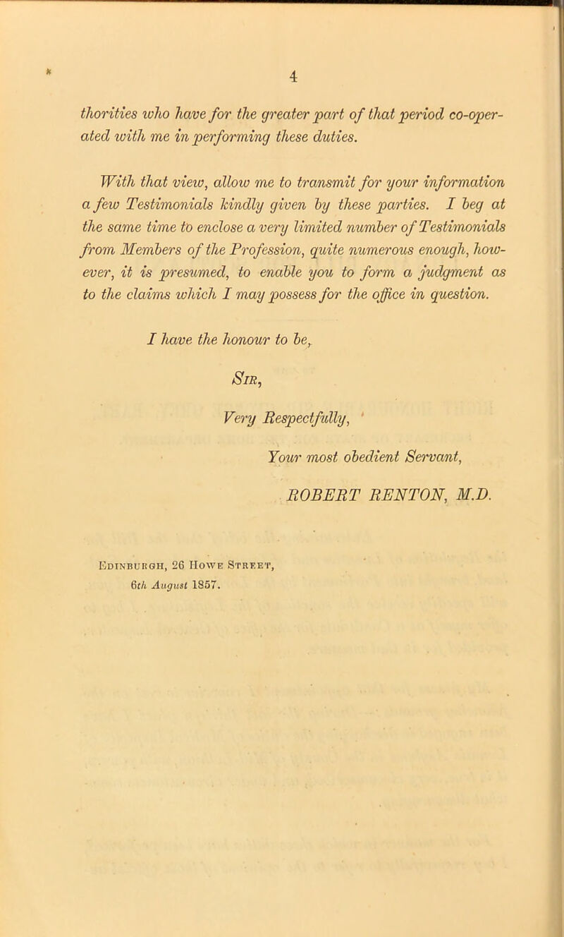 h thorities ivho have for the greater part of that period co-oper- ated with me in performing these duties. With that view, allow me to transmit for your information a few Testimonials kindly given by these parties. I beg at the same time to enclose a very limited number of Testimonials from Members of the Profession, quite numerous enough, how- ever, it is presumed, to enable you to form a judgment as to the claims which I may possess for the office in question. I have the honour to be. Sir, Very Respectfully, Your most obedient Servant, ROBERT RENTON, M.D. Edinburgh, 26 Howe Street, 6th August 1857.