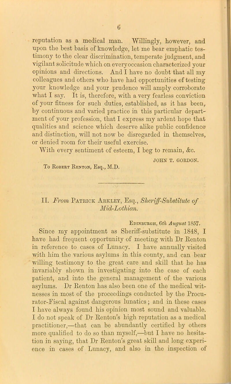 reputation as a medical man. Willingly, however, and upon the best basis of knowledge, let me bear emphatic tes- timony to the clear discrimination, temperate judgment, and vigilant solicitude which on everyoccasion characterized your opinions and directions. And I have no doubt that all my colleagues and others who have had opportunities of testing your knowledge and your prudence will amply corroborate what I say. It is, therefore, with a very fearless conviction of your fitness for such duties, established, as it has been, by continuous and varied practice in this particular depart- ment of your profession, that I express my ardent hope that qualities and science which deserve alike public confidence and distinction, will not now be disregarded in themselves, or denied room for their useful exercise. With every sentiment of esteem, I beg to remain, &c. JOHN T. GORDON. To .Robert Renton, Esq., M.D. II. From, Patrick Arkley, Esq., Sheriff-Substitute of Mid-Lotliian. Edinburgh, 6th August 1857. Since my appointment as Sheriff-substitute in 1848, I have had frequent opportunity of meeting with Dr Eenton in reference to cases of Lunacy. I have annually visited with him the various asylums in this county, and can bear willing testimony to the great care and skill that he has invariably shown in investigating into the case of each patient, and into the general management of the various asylums. Dr Renton has also been one of the medical wit- nesses in most of the proceedings conducted by the Procu- rator-Fiscal against dangerous lunatics; and in these cases I have always found his opinion most sound and valuable. I do not speak of Dr Renton’s high reputation as a medical practitioner,—that can be abundantly certified by others more qualified to do so than myself,—but I have no hesita- tion in saying, that Dr Renton’s great skill and long experi- ence in cases of Lunacy, and also in the inspection of