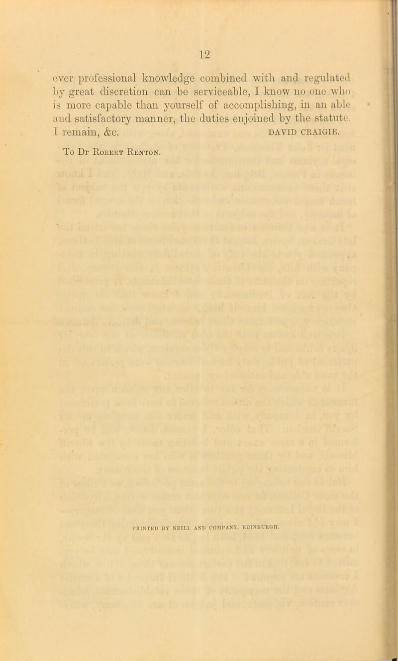 ever professional knowledge combined with and regulated by great discretion can be serviceable, I know no one who is more capable than yourself of accomplishing, in an able and satisfactory manner, the duties enjoined by the statute. 1 remain, &c. david craigie. To Dr Robert Renton. PRINTED BY NEILL AND COMPANY, EDINBURGH.