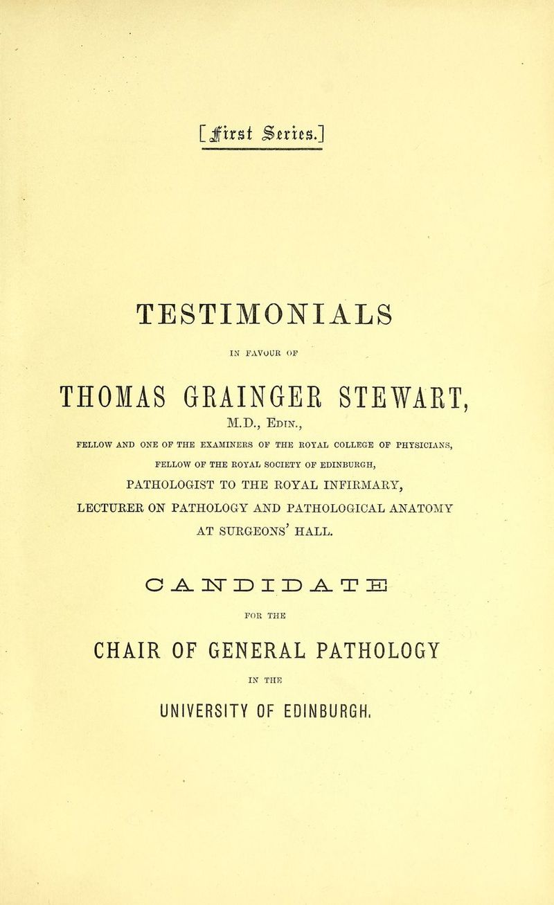 [Jfirst Smcs.] TESTIMONIALS IN FAVOUR OF THOMAS GRAINGER STEWART, M.D., Edin., FELLOW AND ONE OF THE EXAMINERS OF THE ROYAL COLLEGE OF PHYSICIANS, FELLOW OF THE ROYAL SOCIETY OF EDINBURGH, PATHOLOGIST TO THE ROYAL INFIRMARY, LECTURER ON PATHOLOGY AND PATHOLOGICAL ANATOMY AT SURGEONS* HALL. OAHDIDATB FOR THE CHAIR OF GENERAL PATHOLOGY IN THE UNIVERSITY OF EDINBURGH,