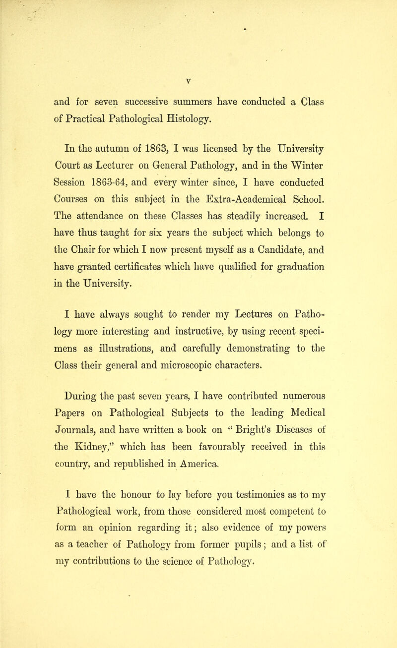 and for seven successive summers have conducted a Class of Practical Pathological Histology. In the autumn of 1863, I was licensed by the University Court as Lecturer on General Pathology, and in the Winter Session 1863-64, and every winter since, I have conducted Courses on this subject in the Extra-Academical School. The attendance on these Classes has steadily increased. I have thus taught for six years the subject which belongs to the Chair for which I now present myself as a Candidate, and have granted certificates which have qualified for graduation in the University. I have always sought to render my Lectures on Patho- logy more interesting and instructive, by using recent speci- mens as illustrations, and carefully demonstrating to the Class their general and microscopic characters. During the past seven years, I have contributed numerous Papers on Pathological Subjects to the leading Medical Journals, and have written a book on “ Bright’s Diseases of the Kidney,” which has been favourably received in this country, and republished in America. I have the honour to lay before you testimonies as to my Pathological work, from those considered most competent to form an opinion regarding it; also evidence of my powers as a teacher of Pathology from former pupils; and a list of my contributions to the science of Pathology.