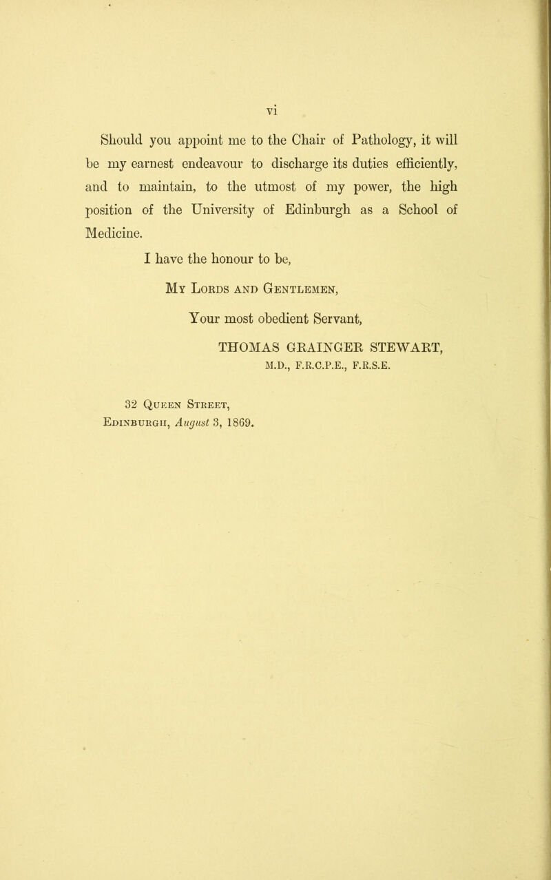 Should you appoint me to the Chair of Pathology, it will be my earnest endeavour to discharge its duties efficiently, and to maintain, to the utmost of my power, the high position of the University of Edinburgh as a School of Medicine. I have the honour to be, My Lords and Gentlemen, Your most obedient Servant, THOMAS GRAINGER STEWART, M.D., F.R.C.P.E., F.R.S.E. 32 Queen Street, Edinburgh, August 3, 1869.