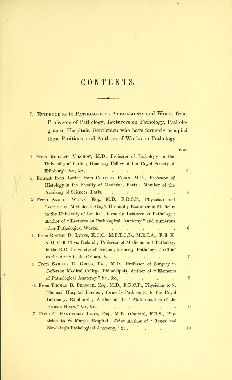 CONTENTS. <§> I. Evidence as to Pathological Attainments and Work, from Professors of Pathology, Lecturers on Pathology, Patholo- gists to Hospitals, Gentlemen who have formerly occupied these Positions, and Authors of Works on Pathology. PAGE 1. From Rudolph Virchow, M.D., Professor of Pathology in the University of Berlin ; Honorary Fellow of the Royal Society of Edinburgh, &c., &c., ...... 3 2. Extract from Letter from Charles Robin, M.D., Professor of Histology in the Faculty of Medicine, Paris ; Member of the Academy of Sciences, Paris, . . . 4 3. From Samuel Wilks, Esq., M.D., F.R.C.P., Physician and Lecturer on Medicine to Guy’s Hospital; Examiner in Medicine in the University of London ; formerly Lecturer on Pathology ; Author of “Lectures on Pathological Anatomy,” and numerous other Pathological Works, ..... 6 4. From Robert D. Lyons, K.C.C., M.B.T.C.D., M.R.I.A., Fell. K. & Q. Coll. Phys. Ireland ; Professor of Medicine and Pathology in the R.C. University of Ireland, formerly Pathologist*in-Chief to the Army in the Crimea, &c., .... 7 5. From Samuel D. Gross, Esq., M.D., Professor of Surgery in Jefferson Medical College, Philadelphia, Author of “ Elements of Pathological Anatomy,” &c,, &c., .... 8 6. From Thomas B. Peacock, Esq., M.D., F.R.C.P., Physician to St Thomas’ Hospital London ; formerly Pathologist to the Royal Infirmary, Edinburgh; Author of the “ Malformations of the Human Heart,” &c., &c., ..... 9 7. From C. Handeield Jones, Esq., M.B. (Cantab), F.R.S., Phy- sician to St Mary’s Hospital; Joint Author of “ Jones and Sieveking’s Pathological Anatomy,” &c., . . .10