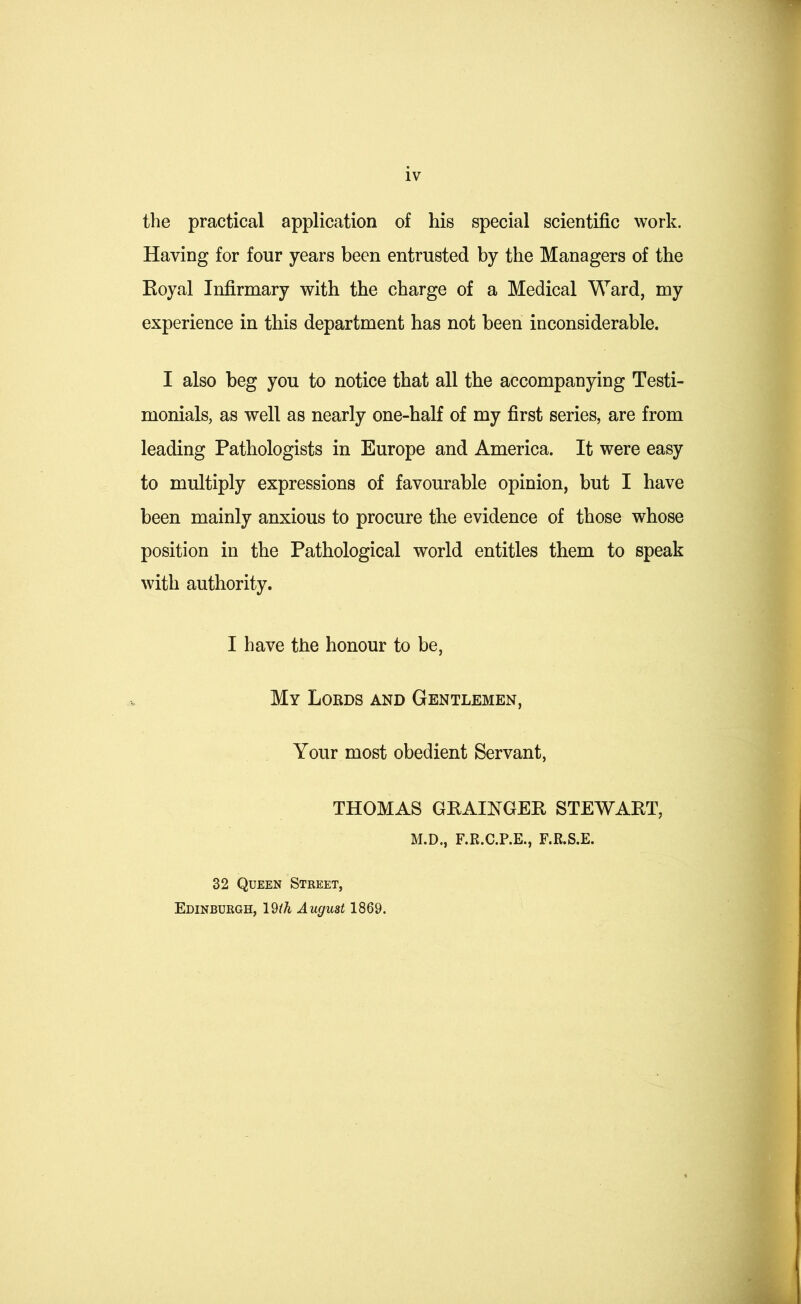 the practical application of his special scientific work. Having for four years been entrusted by the Managers of the Royal Infirmary with the charge of a Medical Ward, my experience in this department has not been inconsiderable. I also beg you to notice that all the accompanying Testi- monials, as well as nearly one-half of my first series, are from leading Pathologists in Europe and America. It were easy to multiply expressions of favourable opinion, but I have been mainly anxious to procure the evidence of those whose position in the Pathological world entitles them to speak with authority. I have the honour to be, My Lords and Gentlemen, Your most obedient Servant, THOMAS GRAINGER STEWART, M.D., F.R.C.P.E., F.R.S.E. 32 Queen Street, Edinburgh, 19/A August 1869.