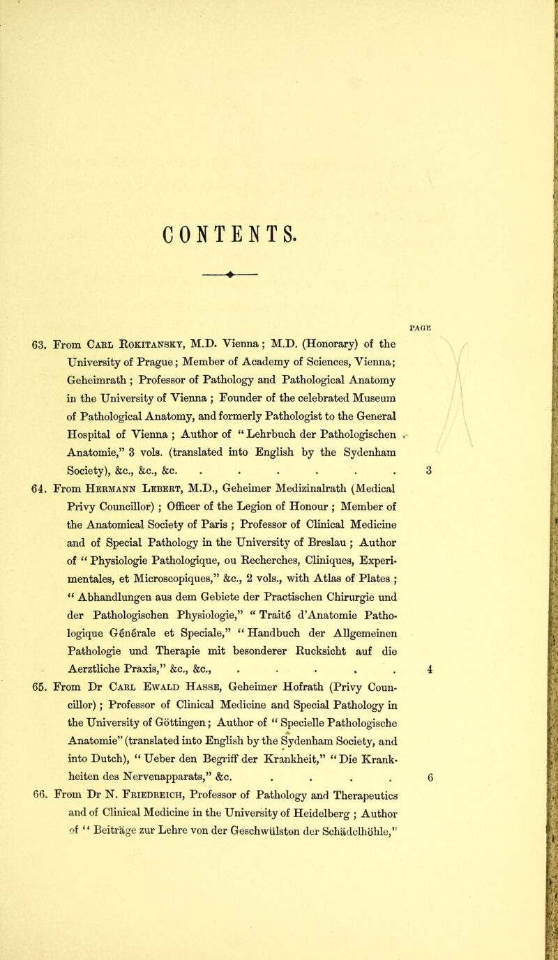 CONTENTS. PAGE 63. From Cabl Rokitansky, M.D. Vienna; M.D. (Honorary) of the University of Prague; Member of Academy of Sciences, Vienna; Geheimrath ; Professor of Pathology and Pathological Anatomy in the University of Vienna ; Founder of the celebrated Museum of Pathological Anatomy, and formerly Pathologist to the General Hospital of Vienna ; Author of “ Lehrbuch der Pathologischen ** Anatomie,” 3 vols. (translated into English by the Sydenham Society), &c., &c., &c. . . . . .3 64. From Hermann Lebert, M.D., Geheimer Medizinalrath (Medical Privy Councillor) ; Officer of the Legion of Honour ; Member of the Anatomical Society of Paris ; Professor of Clinical Medicine and of Special Pathology in the University of Breslau ; Author of “ Physiologie Pathologique, ou Recherches, Cliniques, Experi- mentales, et Microscopiques,” &c., 2 vols., with Atlas of Plates ; “ Abhandlungen aus dem Gebiete der Practischen Chirurgie und der Pathologischen Physiologie,” “ Traits d’Anatomie Patho- logique Generate et Speciale,” “ Handbuch der Allgemeinen Pathologie und Therapie mit besonderer Rucksicht auf die Aerztliche Praxis,” &c., &c., ..... 4 65. From Dr Carl Ewald Hasse, Geheimer Hofrath (Privy Coun- cillor) ; Professor of Clinical Medicine and Special Pathology in the University of Gottingen; Author of “ Specielle Pathologische Anatomie” (translated into English by the Sydenham Society, and into Dutch), “ Ueber den Begriff der Krankheit,” “ Die Krank- heiten des Nervenapparats,” &c. .... 6 66. From Dr N. Friedreich, Professor of Pathology and Therapeutics and of Clinical Medicine in the University of Heidelberg ; Author of “ Beitrage zur Lehre von der Geschwulsten der Schadclhohle,”