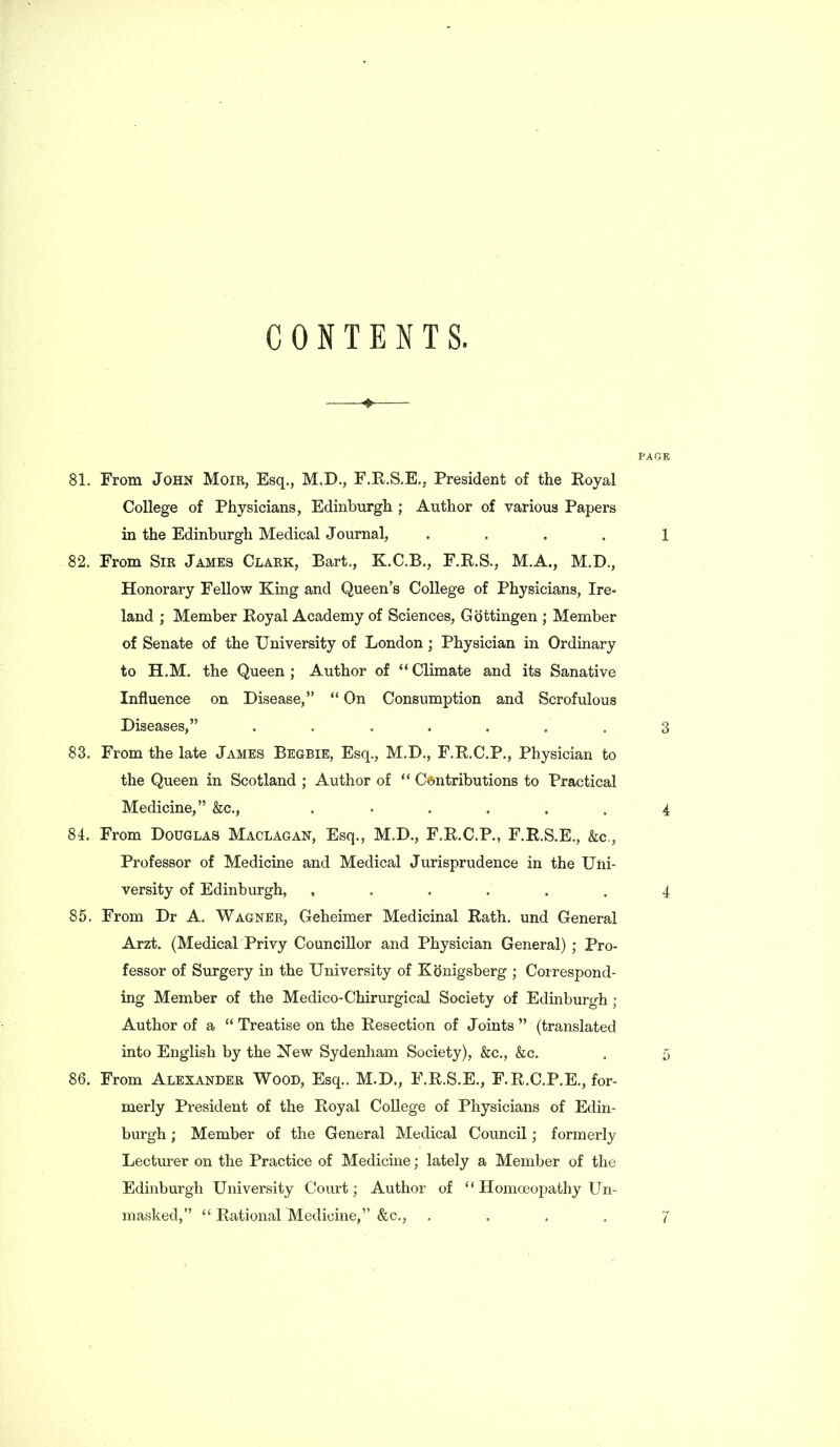 CONTENTS. ♦—— PAGE 81. From John Moir, Esq., M.D., F.R.S.E., President of the Royal College of Physicians, Edinburgh ; Author of various Papers in the Edinburgh Medical Journal, .... 1 82. From Sir James Clark, Bart., K.C.B., F.R.S., M.A., M.D., Honorary Fellow King and Queen’s College of Physicians, Ire- land ; Member Royal Academy of Sciences, Gottingen ; Member of Senate of the University of London; Physician in Ordinary to H.M. the Queen ; Author of “ Climate and its Sanative Influence on Disease,” “ On Consumption and Scrofulous Diseases,” . . . . . . . 3 83. From the late James Begbie, Esq., M.D., F.R.C.P., Physician to the Queen in Scotland ; Author of “ Contributions to Practical Medicine,” &c., ...... 4 84. From Douglas Maclagan, Esq., M.D., F.R.C.P., F.R.S.E., &c., Professor of Medicine and Medical Jurisprudence in the Uni- versity of Edinburgh, , . . . . . 4 85. From Dr A. Wagner, Geheimer Medicinal Rath, und General Arzt. (Medical Privy Councillor and Physician General) ; Pro- fessor of Surgery in the University of Konigsberg ; Correspond- ing Member of the Medico-Chirurgical Society of Edinburgh ; Author of a “ Treatise on the Resection of Joints ” (translated into English by the New Sydenham Society), &c., &c. . 5 86. From Alexander Wood, Esq.. M.D., F.R.S.E., F.R.C.P.E., for- merly President of the Royal College of Physicians of Edin- burgh ; Member of the General Medical Council; formerly Lecturer on the Practice of Medicine; lately a Member of the Edinburgh University Court; Author of ‘ ‘ Homoeopathy Un- masked,” “ Rational Medicine,” &c., .... 7