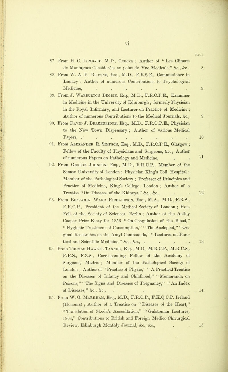 87. From H. C. Lombard, M.D., Geneva ; Author of “ Les Climats de Montagnes Considerees au point de Yue Medicale,” &c., &c., 88. From W. A. F. Browne, Esq., M.D., F.R.S.E., Commissioner in Lunacy ; Author of numerous Contributions to Psychological Medicine, ....... 89. From J, Warburton Begbie, Esq., M.D., F.R.C.P.E., Examiner in Medicine in the University of Edinburgh ; formerly Physician in the Royal Infirmary, and Lecturer on Practice of Medicine ; Author of numerous Contributions to the Medical Journals, &c., 90. From David J. Brakenridge, Esq., M.D., F.R.C.P.E,, Physician to the New Town Dispensary ; Author of various Medical Papers, ........ 91. From Alexander R. Simpson, Esq., M.D., F.R.C.P.E., Glasgow ; Fellow of the Faculty of Physicians and Surgeons, &c, ; Author of numerous Papers on Pathology and Medicine, 92. From George Johnson, Esq., M.D., F.R.C.P., Member of the Senate University of London ; Physician King’s Coll. Hospital; Member of the Pathological Society ; Professor of Principles and Practice of Medicine, King’s College, London : Author of a Treatise “ On Diseases of the Kidneys,” &c., &c., 93. From Benjamin Ward Richardson, Esq., M.A., M.D., F.R.S., F.R.C.P.. President of the Medical Society of London; Hon. Fell, of the Society of Sciences, Berlin ; Author of the Astley Cooper Prize Essay for 1856 “ On Coagulation of the Blood,” “Hygienic Treatment of Consumption,” “The Asclepiad,” “Ori- ginal Researches on the Amyl Compounds,” “Lectures on Prac- tical and Scientific Medicine,” &c,, &c., .... 93. From Thomas Hawkes Tanner, Esq., M.D., M.R.C.P., M.R.C.S., F.R.S., F.Z.S., Corresponding Fellow of the Academy of Surgeons, Madrid ; Member of the Pathological Society of London ; Author of “Practice of Physic,” “A Practical Treatise on the Diseases of Infancy and Childhood,” “Memoranda on Poisons,” “The Signs and Diseases of Pregnancy,” “An Index of Diseases,” &c., &c., ...... 95. From W. 0. Markham, Esq., M.D., F.R.C.P., F.K.Q.C.P. Ireland (Honours) ; Author of a Treatise on “ Diseases of the Heart,” “ Translation of Skoda’s Auscultation,” “ Gulstonian Lectures, 1864,” Contributions to British and Foreign Medico-Chirurgical Review, Edinburgh Monthly Journal, &o., &c., , PAGE 8 9 9 10 11 12 13 14