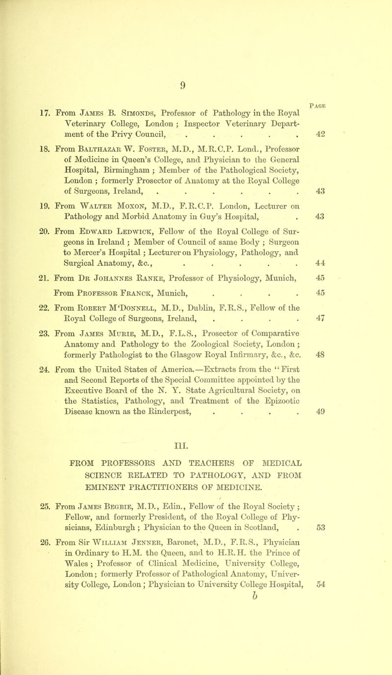 17. From James B. Simonds, Professor of Pathology in the Royal Veterinary College, London ; Inspector Veterinary Depart- ment of the Privy Council, ..... 18. From Balthazar W. Foster, M.D., M.R.C.P. Lond., Professor of Medicine in Queen’s College, and Physician to the General Hospital, Birmingham ; Member of the Pathological Society, London ; formerly Prosector of Anatomy at the Royal College of Surgeons, Ireland, ...... 19. From Walter Moxon, M.D., F.R.C. P. London, Lecturer on Pathology and Morbid Anatomy in Guy’s Hospital, 20. From Edward Led wick, Fellow of the Royal College of Sur- geons in Ireland ; Member of Council of same Body ; Surgeon to Mercer’s Hospital; Lecturer on Physiology, Pathology, and Surgical Anatomy, &c., 21. From Dr Johannes Ranke, Professor of Physiology, Munich, From Professor Franck, Munich, .... 22. From Robert M‘Donnell, M.D., Dublin, F.R.S., Fellow of the Royal College of Surgeons, Ireland, .... 23. From James Murie, M.D., F.L.S., Prosector of Comparative Anatomy and Pathology to the Zoological Society, London ; formerly Pathologist to the Glasgow Royal Infirmary, &c., &c. 24. From the United States of America.—Extracts from the “First and Second Reports of the Special Committee appointed by the Executive Board of the N. Y. State Agricultural Society, on the Statistics, Pathology, and Treatment of the Epizootic Disease known as the Rinderpest, .... III. FROM PROFESSORS AND TEACHERS OF MEDICAL SCIENCE RELATED TO PATHOLOGY, AND FROM EMINENT PRACTITIONERS OF MEDICINE. 25. From James Begbie, M.D., Edin., Fellow of the Royal Society ; Fellow, and formerly President, of the Royal College of Phy- sicians, Edinburgh ; Physician to the Queen in Scotland, 26. From Sir William Jenner, Baronet, M.D., F.R.S., Physician in Ordinary to H.M. the Queen, and to H.R.H. the Prince of Wales ; Professor of Clinical Medicine, University College, London; formerly Professor of Pathological Anatomy, Univer- sity College, London; Physician to University College Hospital, b Page 42 43 43 44 45 45 47 48 49 53 54