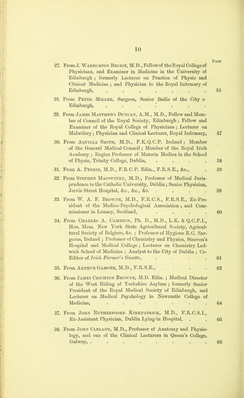 Page 27. From J. Warburton Begbie, M. D., Fellow of tlie Royal College of Physicians, and Examiner in Medicine in the University of Edinburgh ; formerly Lecturer on Practice of Physic and Clinical Medicine ; and Physician to the Royal Infirmary of Edinburgh, ....... 55 28. From Peter Miller, Surgeon, Senior Bailie of the City o Edinburgh, ....... 29. From James Matthews Duncan, A. M., M. JD., Fellow and Mem- ber of Council of the Royal Society, Edinburgh ; Fellow and Examiner of the Royal College of Physicians ; Lecturer on Midwifery; Physician and Clinical Lecturer, Royal Infirmary, 57 30. From Aqtjilla Smith, M.D., F.K.Q.C.P. Ireland; Member of the General Medical Council; Member of the Royal Irish Academy ; Regius Professor of Materia Medica in the School of Physic, Trinity College, Dublin, . . . .58 31. From A. Peddle, M.D., F.R.C.P. Edin., F.R.S.E., &c., . 59 32. From Stephen Macswinev, M.D., Professor of Medical Juris- prudence in the Catholic University, Dublin; Senior Physician, Jervis Street Hospital, &c., &c., &c. . . . .59 33. From W. A. F. Browne, M.D., F.R.C.S., F.R.S.E., Ex-Pre- sident of the Medico-Psychological Association ; and Com- missioner in Lunacy, Scotland, . . . .60 34. From Charles A. Cameron, Ph. D., M.D., L.K. & Q.C.P.I., Hon. Mem. Hew York State Agricultural Society, Agricul- tural Society of Belgium, &c. ; Professor of Hygiene R.C. Sur- geons, Ireland ; Professor of Chemistry and Physics, Steeven’s Hospital and Medical College ; Lecturer on Chemistry Led- wich School of Medicine ; Analyst to the City of Dublin ; Co- Editor of Irish Farmer’s Gazette, . . . .61 35. From Arthur Gamgee, M.D., F.R.S.E., . . .62 36. From James Crichton Browne, M.D. Edin. ; Medical Director of the West Riding of Yorkshire Asylum ; formerly Senior President of the Royal Medical Society of Edinburgh, and Lecturer on Medical Psychology in Newcastle College of Medicine, ....... 64 37. From John Rutherfoord Kirkpatrick, M.D., F.R.C.S.I., Ex-Assistant Physician, Dublin Lying-in Hospital, . . 66 38. From John Cleland, M.D., Professor of Anatomy and Physio- logy, and one of the Clinical Lecturers in Queen’s College, Galway, ........ 66