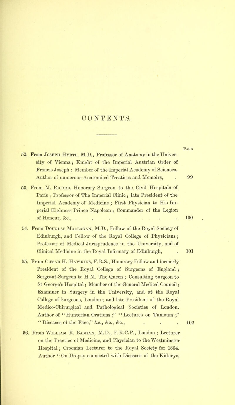 CONTENTS. Page 52. From Joseph Hyrtl, M.D., Professor of Anatomy in the Univer- sity of Vienna; Knight of the Imperial Austrian Order of Francis Joseph ; Member of the Imperial Academy of Sciences. Author of numerous Anatomical Treatises and Memoirs, . 99 53. From M. Ricord, Honorary Surgeon to the Civil Hospitals of Paris ; Professor of The Imperial Clinic ; late President of the Imperial Academy of Medicine ; First Physician to His Im- perial Highness Prince Napoleon; Commander of the Legion of Honour, &c., ....... 100 54. From Douglas Maclagan, M.D., Fellow of the Royal Society of Edinburgh, and Fellow of the Royal College of Physicians; Professor of Medical Jurisprudence in the University, and of Clinical Medicine in the Royal Infirmary of Edinburgh, . 101 55. From Caesar, H. Hawkins, F.R.S., Honorary Fellow and formerly President of the Royal College of Surgeons of England; Sergeant-Surgeon to H.M. The Queen ; Consulting Surgeon to St George’s Hospital; Member of the General Medical Council; Examiner in Surgery in the University, and at the Royal College of Surgeons, London ; and late President of the Royal Medico-Chirurgical and Pathological Societies of London. Author of “ Hunterian Orations “ Lectures on Tumours “ Diseases of the Face,” &c., &c., &c., . . . 102 56. From William R. Bashan, M.D., F.R.C.P., London; Lecturer on the Practice of Medicine, and Physician to the Westminster Hospital; Croonian Lecturer to the Royal Society for 1864. Author ‘{ On Dropsy connected with Diseases of the Kidneys,