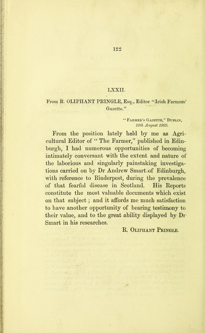 LXXII. % From E. OLIPHANT PEINGLE, Esq., Editor “Irish Farmers’ Gazette.” “ Farmer’s Gazette,” Dublin, 18tli August 1869. From the position lately held by me as Agri- cultural Editor of “ The Farmer/' published in Edin- burgh, I had numerous opportunities of becoming intimately conversant with the extent and nature of the laborious and singularly painstaking investiga- tions carried on by Dr Andrew Smart of Edinburgh, with reference to Rinderpest, during the prevalence of that fearful disease in Scotland. His Reports constitute the most valuable documents which exist on that subject ; and it affords me much satisfaction to have another opportunity of bearing testimony to their value, and to the great ability displayed by Dr Smart in his researches. R. Oliphant Pringle.