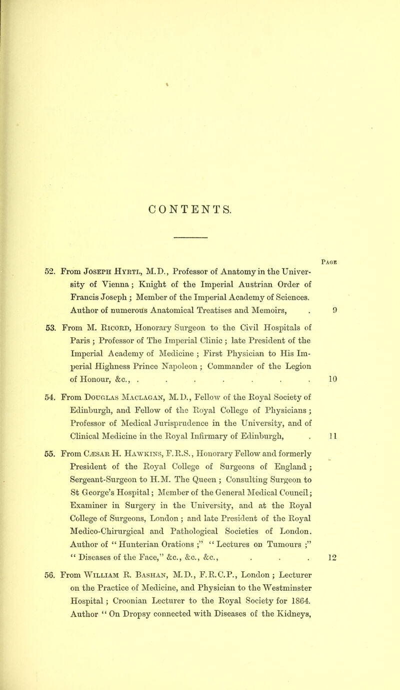 CONTENTS. Page 52. From Joseph Hyrtl, M.D., Professor of Anatomy in the Univer- sity of Vienna; Knight of the Imperial Austrian Order of Francis Joseph ; Member of the Imperial Academy of Sciences. Author of numerous Anatomical Treatises and Memoirs, . 9 53. From M. Ricord, Honorary Surgeon to the Civil Hospitals of Paris ; Professor of The Imperial Clinic ; late President of the Imperial Academy of Medicine ; First Physician to His Im- perial Highness Prince Napoleon; Commander of the Legion of Honour, &c., ....... 10 54. From Douglas Maclagan, M.D., Fellow of the Royal Society of Edinburgh, and Fellow of the Royal College of Physicians ; Professor of Medical Jurisprudence in the University, and of Clinical Medicine in the Royal Infirmary of Edinburgh, . 11 55. From Uesar H. Hawkins, F. R.S., Honorary Fellow and formerly President of the Royal College of Surgeons of England; Sergeant-Surgeon to H.M. The Queen ; Consulting Surgeon to St George’s Hospital; Member of the General Medical Council; Examiner in Surgery in the University, and at the Royal College of Surgeons, London ; and late President of the Royal Medico-Chirurgical and Pathological Societies of London. Author of “ Hunterian Orations “ Lectures on Tumours ;” “ Diseases of the Face,” &c., &c., &c., . . .12 56. From William R. Bashan, M.D., F.R.C.P., London; Lecturer on the Practice of Medicine, and Physician to the Westminster Hospital; Croonian Lecturer to the Royal Society for 1864. Author * ‘ On Dropsy connected with Diseases of the Kidneys,