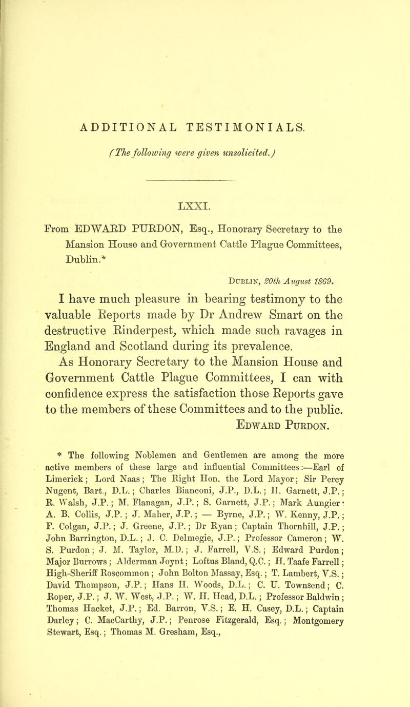 ADDITIONAL TESTIMONIALS. (The following were given unsolicited.) LXXI. From EDWARD PURDON, Esq., Honorary Secretary to the Mansion House and Government Cattle Plague Committees, Dublin.* Dublin, 20th August 1869. I have much pleasure in bearing testimony to the valuable Reports made by Dr Andrew Smart on the destructive Rinderpest, which made such ravages in England and Scotland during its prevalence. As Honorary Secretary to the Mansion House and Government Cattle Plague Committees, I can with confidence express the satisfaction those Reports gave to the members of these Committees and to the public. Edward Purdon. * The following Noblemen and Gentlemen are among the more active members of these large and influential Committees:—Earl of Limerick; Lord Naas; The Right Hon. the Lord Mayor; Sir Percy Nugent, Bart., D.L.; Charles Bianconi, J.P., D.L.; H. Garnett, J.P.; R. Walsh, J.P.; M. Flanagan, J.P.; S. Garnett, J.P.; Mark Aungier* A. B. Collis, J.P. ; J. Maher, J.P.; — Byrne, J.P.; W. Kenny, J.P.; F. Colgan, J.P.; J. Greene, J.P.; Dr Ryan; Captain Thornhill, J.P.; John Barrington, D.L.; J. C. Delmegie, J.P.; Professor Cameron; W. S. Purdon; J. M. Taylor, M.D.; J. Farrell, V.S.; Edward Purdon; Major Burrows ; Alderman Joynt; Loftus Bland, Q.C.; H. Taafe Farrell; High-Sheriff Roscommon ; John Bolton Massay, Esq.; T. Lambert, V.S.; David Thompson, J.P.; Hans PI. Woods, D.L.; C. U. Townsend; C. Roper, J.P.; J. W. West, J.P.; W. H. Head, D.L.; Professor Baldwin; Thomas Hacket, J.P.; Ed. Barron, V.S.; E. H. Casey, D.L.; Captain Darley; C. MacCarthy, J.P.; Penrose Fitzgerald, Esq.; Montgomery Stewart, Esq.; Thomas M. Gresham, Esq.,