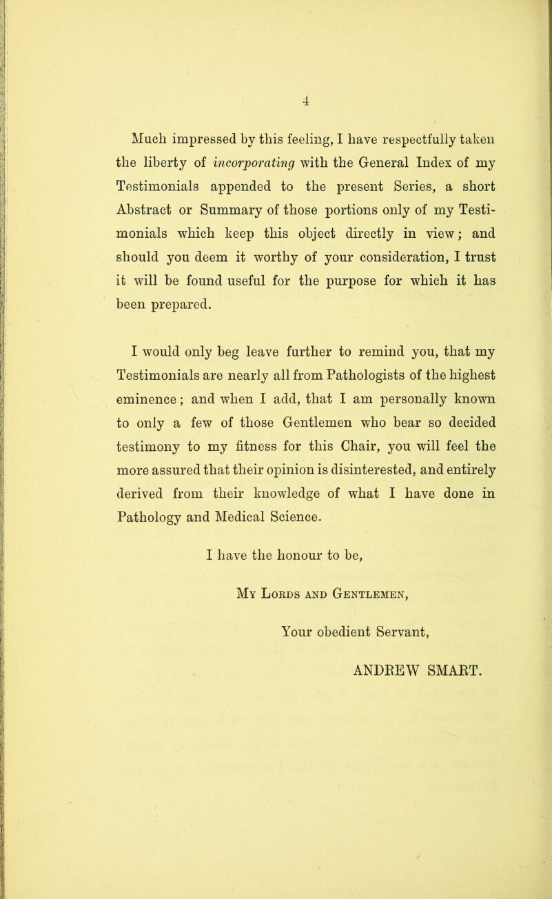 Much impressed by this feeling, I have respectfully taken the liberty of incorporating with the General Index of my Testimonials appended to the present Series, a short Abstract or Summary of those portions only of my Testi- monials which keep this object directly in view; and should you deem it worthy of your consideration, I trust it will be found useful for the purpose for which it has been prepared. I would only beg leave further to remind you, that my Testimonials are nearly all from Pathologists of the highest eminence; and when I add, that I am personally known to only a few of those Gentlemen who bear so decided testimony to my fitness for this Chair, you will feel the more assured that their opinion is disinterested, and entirely derived from their knowledge of what I have done in Pathology and Medical Science. I have the honour to be, My Lords and Gentlemen, Your obedient Servant, ANDREW SMART.