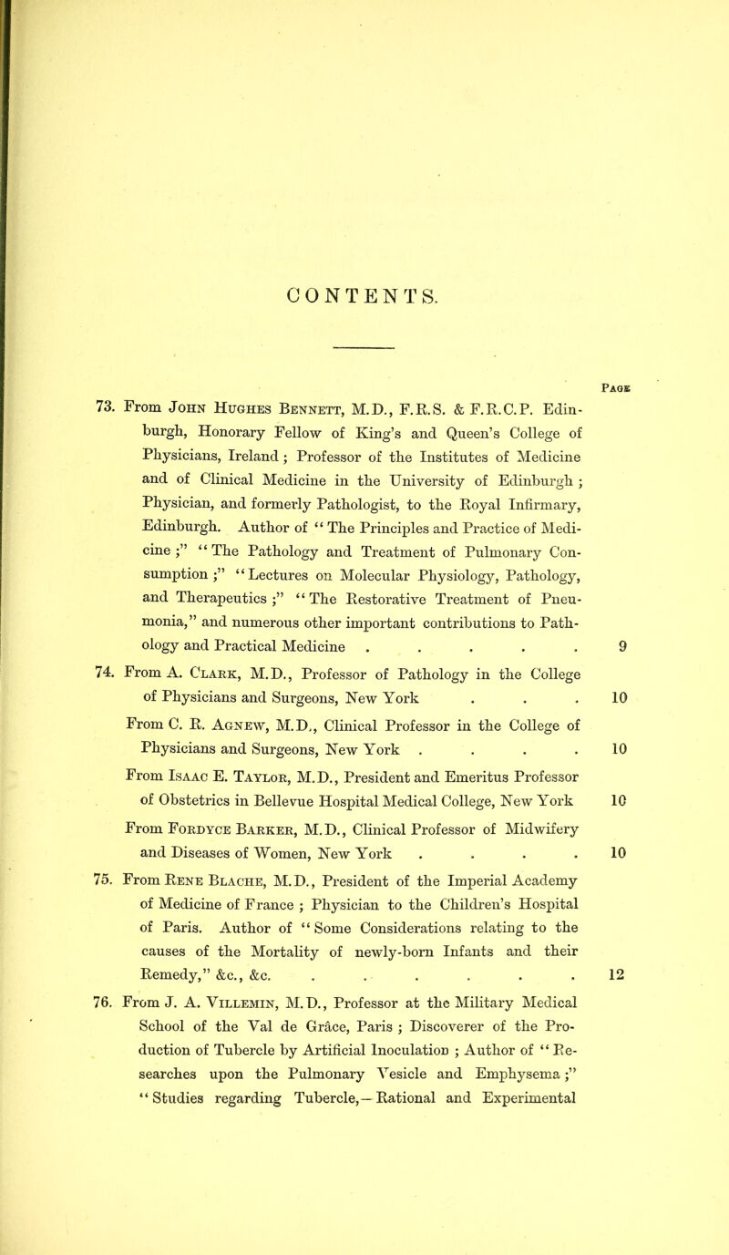 CONTENTS. Page 73. From John Hughes Bennett, M.D., F.R.S. & F.R.C.P. Edin- burgh, Honorary Fellow of King’s and Queen’s College of Physicians, Ireland; Professor of the Institutes of Medicine and of Clinical Medicine in the University of Edinburgh ; Physician, and formerly Pathologist, to the Royal Infirmary, Edinburgh. Author of ‘ ‘ The Principles and Practice of Medi- cine “The Pathology and Treatment of Pulmonary Con- sumption;” “Lectures on Molecular Physiology, Pathology, and Therapeutics;” “The Restorative Treatment of Pneu- monia,” and numerous other important contributions to Path- ology and Practical Medicine ..... 9 74. From A. Clark, M.D., Professor of Pathology in the College of Physicians and Surgeons, New York . . .10 From C. R. Agnew, M.D., Clinical Professor in the College of Physicians and Surgeons, New York . . . .10 From Isaac E. Taylor, M, D., President and Emeritus Professor of Obstetrics in Bellevue Hospital Medical College, New York 10 From Fordyce Barker, M. D., Clinical Professor of Midwifery and Diseases of Women, New York . . . .10 75. From Rene Blache, M.D., President of the Imperial Academy of Medicine of France ; Physician to the Children’s Hospital of Paris. Author of “ Some Considerations relating to the causes of the Mortality of newly-born Infants and their Remedy,” &c., &c. ...... 12 76. From J. A. Villemin, M.D., Professor at the Military Medical School of the Val de Grace, Paris ; Discoverer of the Pro- duction of Tubercle by Artificial Inoculation ; Author of “Re- searches upon the Pulmonary Vesicle and Emphysema;” “Studies regarding Tubercle,—Rational and Experimental