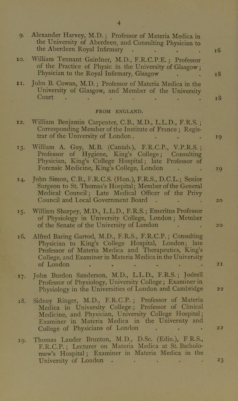 9- Alexander Harvey, M.D.; Professor of Materia Medica in the University of Aberdeen, and Consulting Physician to the Aberdeen Royal Infirmary . . . .16 10. William Tennant Gairdner, M.D., F.R.C.P.E.; Professor of the Practice of Physic in the University of Glasgow; Physician to the Royal Infirmary, Glasgow . . 18 11. John B. Cowan, M.D.; Professor of Materia Medica in the University of Glasgow, and Member of the University Court ....... 18 FROM ENGLAND. 12. William Benjamin Carpenter, C.B., M.D., L.L.D., F.R.S. ; Corresponding Member of the Institute of France ; Regis- trar of the University of London . . . .19 13. William A. Guy, M.B. (Cantab.), F.R.C.P., V.P.R.S.; Professor of Hygiene, King’s College; Consulting Physician, King’s College Hospital; late Professor of Forensic Medicine, King’s College, London . . 19 14. John Simon, C.B., F.R.C.S. (Hon.), F.R.S., D.C.L.; Senior Surgeon to St. Thomas’s Hospital; Member of the General Medical Council; Late Medical Officer of the Privy Council and Local Government Board . . .20 15. William Sharpey, M.D., L.L.D., F.R.S.; Emeritus Professor of Physiology in University College, London; Member of the Senate of the University of London . . 20 16. Alfred Baring Garrod, M.D., F.R.S., F.R.C.P.; Consulting Physician to King’s College Hospital, London; late Professor of Materia Medica and Therapeutics, King’s College, and Examiner in Materia Medica in the University of London . . . . . .21 17. John Burdon Sanderson, M.D., L.L.D., F.R.S.; Jodrell Professor of Physiology, University College; Examiner in Physiology in the Universities of London and Cambridge 22 18. Sidney Ringer, M.D., F.R.C.P. ; Professor of Materia Medica in University College; Professor of Clinical Medicine, and Physician, University College Hospital; Examiner in Materia Medica in the University and College of Physicians of London . . .22 19. Thomas Lauder Brunton, M.D., D.Sc. (Edin.), F R.S., F.R.C.P.; Lecturer on Materia Medica at St. Batholo- mew’s Hospital; Examiner in Materia Medica in the University of London . . . . *23.