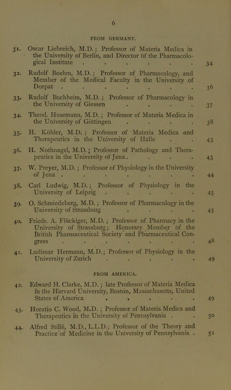 FROM GERMANY. 31. Oscar Liebreich, M.D.; Professor of Materia Medica in ' the University of Berlin, and Director bf the Pharmacolo- gical Institute . . . . . .34 32. Rudolf Boehm, M.D.; Professor of Pharmacology, and Member of the Medical Faculty in the University of Dorpat ....... 36 33. Rudolf Buchheim, M.D. ; Professor of Pharmacology in . • the University of Giessen . . . -37 34. Theod. Husemann, M.D.; Professor of Materia Medica in the University of Gottingen . . . .38 35. H. Kohler, M.D. ; Professor of Materia Medica -and Therapeutics in the University of Halle . . 43 36. H. Nothnagel, M.D.; Professor of Pathology and Thera- peutics in the University of Jena. . . .43 37. W. Preyer, M.D.; Professor of Physiology in the University of Jena ....... 44 38. Carl Ludwig, M.D.; Professor of Physiology in the University of Leipzig . . . . .45 39. O. Schmiedeberg, M.D.; Professor of Pharmacology in the University of Strassburg . . . .45 40. Friedr. A. Fliickiger, M.D.; Professor of Pharmacy in the University of Strassburg; Honorary Member of the British Pharmaceutical Society and Pharmaceutical Con- gress ....... 48 4r. Ludimar Hermann, M.D.; Professor of Physiology in the University of Zurich ..... 49 FROM AMERICA. 42. Edward H. Clarke, M.D. ; late Professor of Materia Medica in the Harvard University, Boston, Massachusetts, United States of America , . . • . .49 43. Horatio C. Wood, M.D.; Professor of Materia Medica and Therapeutics in the University of Pennsylvania . . 50 44. Alfred Stille, M.D., L.L.D.; Professor of the Theory and Practice’of Medicine in the University of Pennsylvania . 51