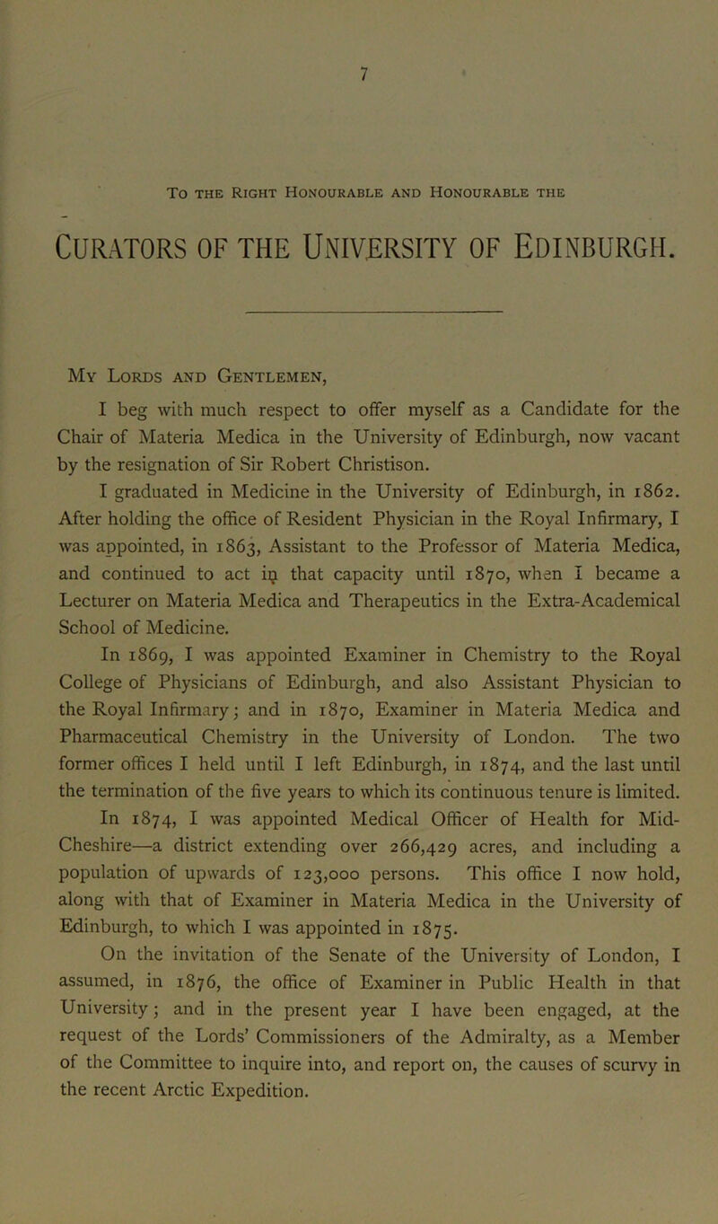 To THE Right Honourable and Honourable the Curators of the University of Edinburgh. My Lords and Gentlemen, I beg with much respect to offer myself as a Candidate for the Chair of Materia Medica in the University of Edinburgh, now vacant by the resignation of Sir Robert Christison. I graduated in Medicine in the University of Edinburgh, in 1862. After holding the office of Resident Physician in the Royal Infirmary, I was appointed, in 1863, Assistant to the Professor of Materia Medica, and continued to act iij that capacity until 1870, when I became a Lecturer on Materia Medica and Therapeutics in the Extra-Academical School of Medicine. In 1869, I was appointed Examiner in Chemistry to the Royal College of Physicians of Edinburgh, and also Assistant Physician to the Royal Infirmary; and in 1870, Examiner in Materia Medica and Pharmaceutical Chemistry in the University of London. The two former offices I held until I left Edinburgh, in 1874, and the last until the termination of the five years to which its continuous tenure is limited. In 1874, I was appointed Medical Officer of Health for Mid- Cheshire—a district extending over 266,429 acres, and including a population of upwards of 123,000 persons. This office I now hold, along with that of Examiner in Materia Medica in the University of Edinburgh, to which I was appointed in 1875. On the invitation of the Senate of the University of London, I assumed, in 1876, the office of Examiner in Public Health in that University; and in the present year I have been engaged, at the request of the Lords’ Commissioners of the Admiralty, as a Member of the Committee to inquire into, and report on, the causes of scurvy in the recent Arctic Expedition.