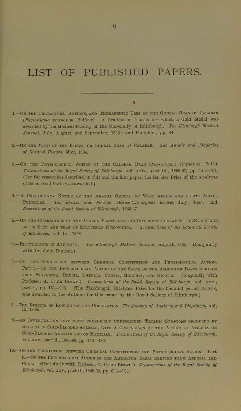 LIST OF PUBLISHED PAPERS. % 1. —Om the Characters, Actions, and Therapedtic Uses of the Ordeal Bean of Calabar (Physoatigma vmenosum, Balfour). A Graduation Thesis for which a Gold Medal was awarded by the Medical Faculty of the University of Edinburgh. The Edinburgh Medical Journal, July, August, and September, 1863 ; and Pamphlet, pp. 44. 2. —On the JIoth of the Esere, or Ordeal Bean of Calabar. The Annals and Magazine of Natural History, May, 1864. 3. —On the Physiological Action of the Calabar Bean (Physosligma venenosum, Balf.). Transactions of the Royal Society of Edinburgh, vol. xxiv., part hi., 1866-67, pp. 715—787. (For the researches described in this and the first paper, the Barbier Prize of the Academy of Sciences of Paris was awarded.) 4. —A Preliminary Notice of the Akazoa Ordeal of West Africa and of its Active Principle. The British and Foreign Medico-Chirurgical Review, July, 1867; and Proceedings of the Royal Society of Edinburgh, 1866-67. 5. —On the Characters of the Akazga Plant, and the Difference between the Structure or ITS Stem and that of Strychnos Nux-vomica. Transactions of the Botanical Society of Edinburgh, vol. ix., 1868. 6. —Electrolysis in Aneurism. The Edinburgh Medical Journal, August, 1867. (Conjointly with Dr. John Duncan.) 7. —On the Connection between Chemical Constitution and Physiological Action. Part i.—On the Physiological Action of the Salts of the Ammonium Bases derived FROM Strychnia, Brucia, Tuebaia, Codeia, Morphia, and Nicotia (Conjointly with Professor A. Crum Brown.) Transactions of the Royal Society of Edinburgh, vol. xxv., part i., pp. 151—203. (The Makdougall Brisbane Prize for the biennial period 1866-68, was awarded to the Authors for this paper by the Royal Society of Edinburgh.) 8-—The Effects of Rowing on the Circulation. The Journal of Anatomy and Physiology, vol. iii. 1868* 8-—An Investigation into some previously undescribed Tetanic Symptoms produced by Atropia in Cold-Blooded Animals, with a Comparison or the Action of Atropia on Cold-Blooded Anijials and on Mammals. Transactions of the Royal Society of Edinburgh, vol. XXV., part ii., 1868-69, pp. 449—489. —On the Connection between Chemical Constitution and Physiological Action. Part il-—On the Physiological Action of the Ammonium Bases derived from Atropia and CoNiA. (Conjointly with Professor A. Crum Brown.) Transactions of the Royal Society of Edinburgh, voL xxv., part h., 1868-69, pp. 693—739.
