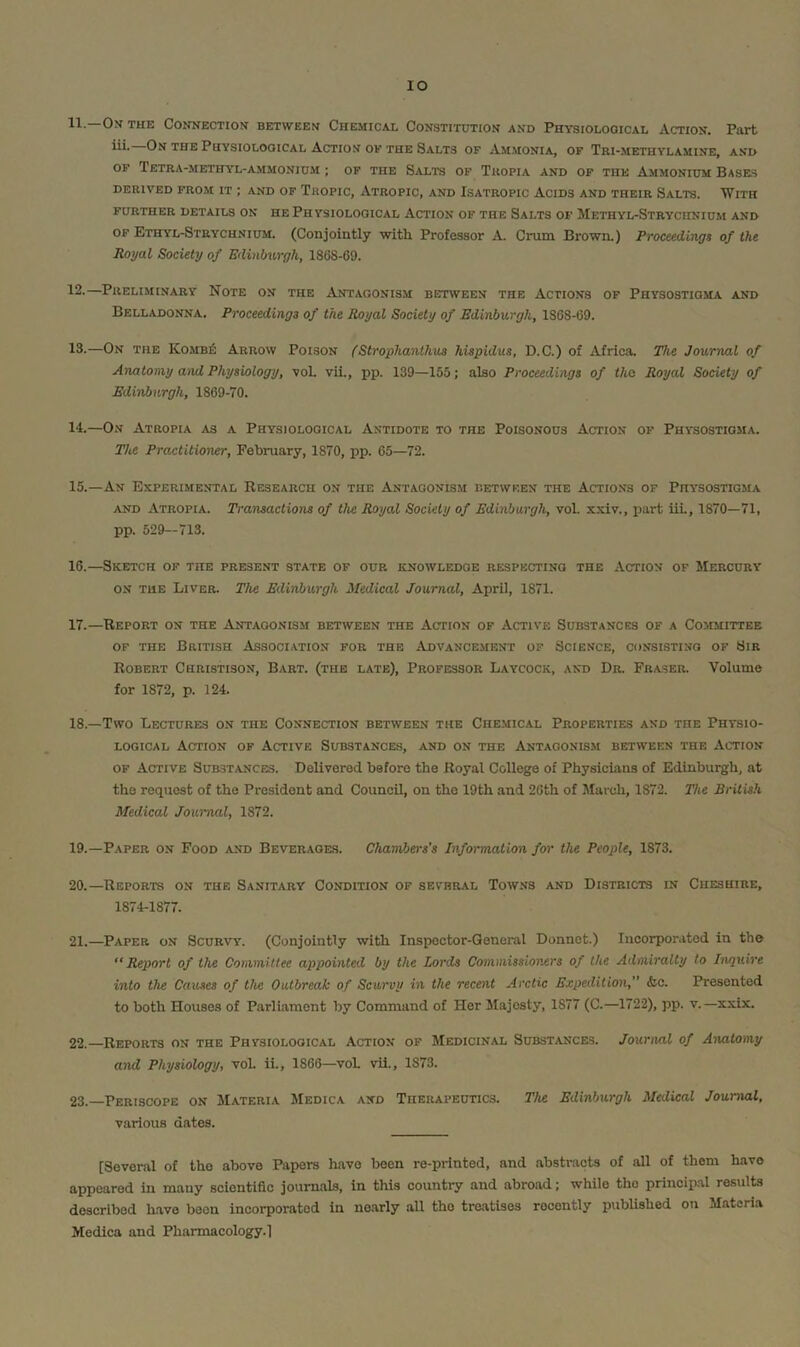 lO 11. —Om the Connection between Chemical Constitution and Physiological Action. Part iii.—On the Physiological Action of the Salts of Am.monia, of Tri-methylamine, a.nd OF TeTRA-METHYL-AMMONIDM ; OF THE SALTS OP TkOPIA AND OF THE AMMONIUM BASES DERIVED FROM IT ; AND OF TrOPIC, AtROPIC, AND ISATROPIC ACIDS AND THEIR SaLTS. WiTH FURTHER DETAILS ON HE PHYSIOLOGICAL ACTION OF THE SaLTS OF MeTHYL-StRYCIINIUM AND OP Ethyl-Strychnium. (Conjointly with. Professor A. Crum Browin) Proceedings of the Royal Society of Edinburgh, 1868-69. 12. —Preliminary Note on the Antagonism between the Actions of Physostioma and Belladonna. Proceedings of the Royal Society of Edinburgh, 1868-69. 13. —On the Komb£ Arrow Poison (Strophanlhus hispidus, D.C.) of Afric.a. The Journal of Anatomy a^ul Physiology, voL vii., pp. 139—155; also Proceedings of the Royal Society of Edinburgh, 1869-70. 14. —On Atropia as a Physiological Antidote to the Poisonous Action of Physostioma. The Practitioner, February, 1870, pp. 65—72. 15. —An Experimental Research on the Antagonism between the Actions of Physostioma AND Atropia. Transactions of the Royal Society of Edinburgh, vol. xxiv., part iiL, 1870—71, pp. 529—713. 16. —Sketch of the present state of our knowledge respecting the Action of Mercury ON the Liver. The Edinburgh Medical Journal, April, 1871. 17. —Report on the Antagonism between the Action of Active Substances of a Committee OP the British Association for the Advancement of Science, consisting of Sir Robert Christison, Bart, (the late). Professor Laycock, and Dr. Fraser. Volume for 1872, p. 124. 18. —Two Lectures on the Connection between the Che.mical Properties and the Physio- logical Action of Active Substances, and on the Antagonism between the Action OF Active Substances. Delivered before the Royal College of Physicians of Edinburgh, at the request of the President and Council, on the 19th and 26th of March, 1872. The British Medical Journal, 1872. 19. —Paper on Food and Beverages. ChamJiers’s Information for the People, 1873. 20. —Reports on the Sanitary Condition of several Towns and Districts in Cheshire, 1874-1877. 21. —Paper on Scurvy. (Conjointly with Inspector-General Donnet.) Incorporated in the Report of the Committee appointed by the Lords Commissioners of the Admiralty to Inquire into the Causes of the Outbreak of Scurvy in the recent Arctic Expedition,” &c. Presented to both Houses of Parliament by Command of Her Slajosty, 1877 (C.—1722), pp. v.—xxix. 22. —Reports on the Physiological Action op Medicinal Substances. Journal of Anatomy and Physiology, voL ii., 1866—^voL vii., 1873. 23. —Periscope on Materia Medica and Therapeutics. The Edinburgh Medical Journal, various dates. [Several of the above Papers have been re-printed, and absti-acts of all of them have appeared in many scientific journals, in this country and abroad; while the princip.al results described Rave been incorporated in nearly aU the treatises recently pubUshed on Materia Medica and Pharmacology.l