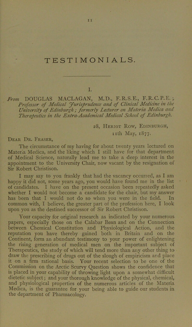 TESTIMONIALS. I. From DOUGLAS MACLAGAN, M.D., F.R.S.E., F.R.C.P.E. ; Professor of Medical fFurisprndence a?id of Clinical Medicine in the University of Edinburgh ; formerly Lecturer on Materia Medica and Therapeutics in the Extra-Academical Medical School of Edinburgh. 28, Heriot Row, Edinburgh, nth May, 1877. Dear Dr. Fraser, The circumstance of my having for about twenty years lectured on Materia Medica, and the liking which I still have for that department of Medical Science, naturally lead me to take a deep interest in the appointment to the University Chair, now vacant by the resignation of Sir Robert Christison. I may say to you frankly that had the vacancy occurred, as I am happy it did not, some years ago, you would have found me in the list of candidates. I have on the present occasion been repeatedly asked whether I would not become a candidate for the chair, but ray answer has been that I would not do so when you were in the field. In common with, I believe, the greater part of the profession here, I look upon you as the destined successor of Sir Robert Christison. Your capacity for original research as indicated by your numerous papers, especially those on the Calabar Bean and on the Connection between Chemical Constitution and Physiological Action, and the reputation you have thereby gained both in Britain and on the Continent, form an abundant testimony to your power of enlightening the rising generation of medical men on the important subject of Therapeutics, the study of which will tend more than any other thing to draw the prescribing of drugs out of the slough of empiricism and place it on a firm rational basis. Your recent selection to be one of the Commission on the Arctic Scurvy Question shows the confidence that is placed in your capability of throwing light upon a somewhat difficult dietetic subject; and your thorough knowledge of the physical, chemical, and physiological properties of the numerous articles of the Materia Medica, is the guarantee for your being able to guide our students in the department of Pharmacology.