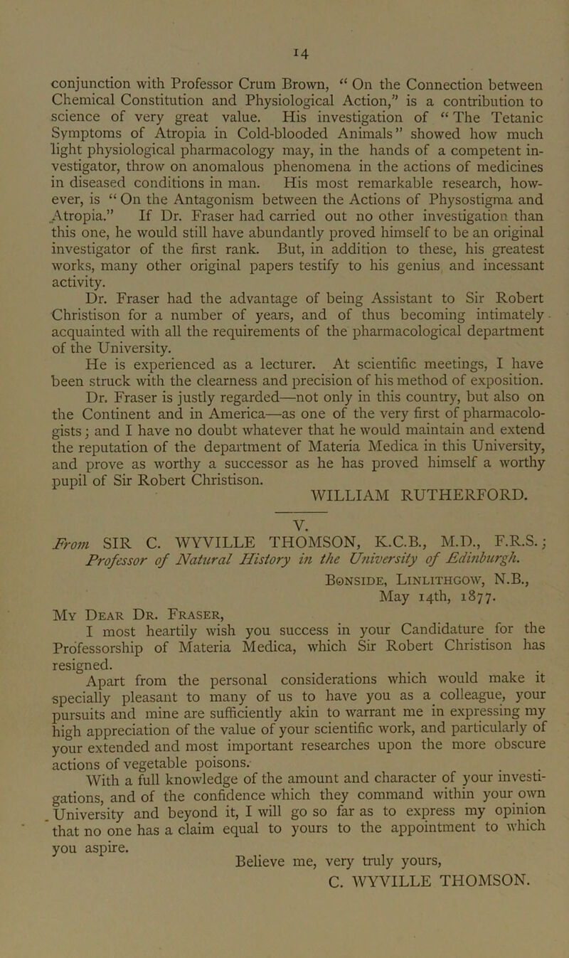 conjunction with Professor Crum Brown, “ On the Connection between Chemical Constitution and Physiological Action,” is a contribution to science of very great value. His investigation of “ The Tetanic Symptoms of Atropia in Cold-blooded Animals” showed how much light physiological pharmacology may, in the hands of a competent in- vestigator, throw on anomalous phenomena in the actions of medicines in diseased conditions in man. His most remarkable research, how- ever, is “ On the Antagonism between the Actions of Physostigma and _Atropia.” If Dr. Fraser had carried out no other investigation than this one, he would still have abundantly proved himself to be an original investigator of the first rank. But, in addition to these, his greatest works, many other original papers testify to his genius and incessant activity. Dr. Fraser had the advantage of being Assistant to Sir Robert Christison for a number of years, and of thus becoming intimately acquainted with all the requirements of the pharmacological department of the University. He is experienced as a lecturer. At scientific meetings, I have been struck with the clearness and precision of his method of exposition. Dr, Fraser is justly regarded—not only in this country, but also on the Continent and in America—as one of the very first of pharmacolo- gists ; and I have no doubt whatever that he would maintain and extend the reputation of the department of Materia Medica in this University, and prove as worthy a successor as he has proved himself a worthy pupil of Sir Robert Christison. WILLIAM RUTHERFORD. V. Fro7u SIR C. WYVILLE THOMSON, K.C.B., M.D., F.R.S.; Professor of Natural History in the University of Edinburgh. Bonside, Linlithgow, N.B., May 14th, 1877. My Dear Dr. Fraser, I most heartily wish you success in your Candidature for the Professorship of Materia Medica, which Sir Robert Christison has resigned. Apart from the personal considerations which would make it specially pleasant to many of us to have you as a. colleague, your pursuits and mine are sufficiently akin to warrant me in expressing my high appreciation of the value of your scientific work, and particularly of your extended and most important researches upon the more obscure actions of vegetable poisons. With a full knowledge of the amount and character of your investi- gations, and of the confidence which they command within your own University and beyond it, I will go so far as to express my opinion that no one has a claim equal to yours to the appointment to which you aspire. Believe me, very truly yours, C. WYVILLE THOMSON.