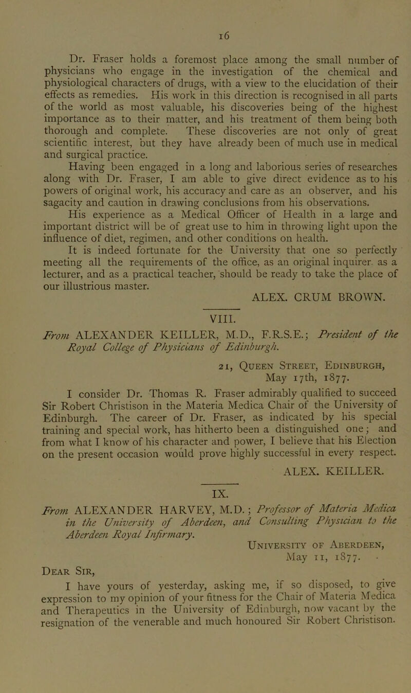 Dr. Fraser holds a foremost place among the small number of physicians who engage in the investigation of the chemical and physiological characters of drugs, with a view to the elucidation of their effects as remedies. His work in this direction is recognised in all parts of the world as most valuable, his discoveries being of the highest importance as to their matter, and his treatment of them being both thorough and complete. These discoveries are not only of great scientific interest, but they have already been of much use in medical and surgical practice. Having been engaged in a long and laborious series of researches along with Dr. Fraser, I am able to give direct evidence as to his powers of original work, his accuracy and care as an observer, and his sagacity and caution in drawing conclusions from his observations. His experience as a Medical Officer of Health in a large and important district will be of great use to him in throwing light upon the influence of diet, regimen, and other conditions on health. It is indeed fortunate for the University that one so perfectly meeting all the requirements of the office, as an original inquirer, as a lecturer, and as a practical teacher, should be ready to take the place of our illustrious master. ALEX. CRUM BROWN. VIII. From ALEXANDER KEILLER, M.D., F.R.S.E.; President of the Royal College of Physicians of Edinburgh. 21, Queen Street, Edinburgh, May 17 th, 1877. I consider Dr. Thomas R. Fraser admirably qualified to succeed Sir Robert Christison in the Materia Medica Chair of the University of Edinburgh. The career of Dr. Fraser, as indicated by his special training and special work, has hitherto been a distinguished one; and from what I know of his character and power, I believe that his Election on the present occasion would prove highly successful in every respect. ALEX. KEILLER. IX. From ALEXANDER HARVEY, M.D.; Professor of Materia Medica in the Univa'sity of Aberdeen, and Consulting Physician to the Aberdeen Royal Infirmary. University of Aberdeen, May II, 1877. Dear Sir, I have yours of yesterday, asking me, if so disposed, to give expression to my opinion of your fitness for the Chair of Materia Medica and Therapeutics in the University of Edinburgh, now vacant by the resignation of the venerable and much honoured Sir Robert Christison.